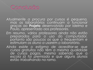 Atualmente a procura por cursos é pequena,
mas os laboratórios continuam a funcionar
graças ao Projeto desenvolvido por Idelma e
Paulo, apresentado aos professores.
Em resumo, vários professores ainda não estão
preparados para o uso do computador,
portanto são poucos os que o frequentam e
estimulam os aluno a usarem o laboratório.
Ainda existe o estigma de acreditar-se que
cursos gratuitos não têm a mesma qualidade
de cursos pagos, mesmo sabendo que a
escola já foi premiada e que alguns alunos
estão trabalhando no ramo.
 