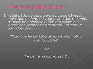Em 2006 a lista de espera era cerca de 03 vezes
maior que a oferta de vagas, visto que até então
a Escola não oferecia cursos aos alunos e o
laboratório permanecia fechado. Era comum
ouvir dos alunos
“Para que ter um laboratório de informática
que não abre?”
 
ou
 
“A gente nunca vai usar?”.
 