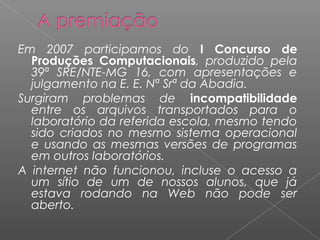 Em 2007 participamos do I Concurso de
Produções Computacionais, produzido pela
39ª SRE/NTE-MG 16, com apresentações e
julgamento na E. E. Nª Srª da Abadia.
Surgiram problemas de incompatibilidade
entre os arquivos transportados para o
laboratório da referida escola, mesmo tendo
sido criados no mesmo sistema operacional
e usando as mesmas versões de programas
em outros laboratórios.
A internet não funcionou, incluse o acesso a
um sítio de um de nossos alunos, que já
estava rodando na Web não pode ser
aberto.
 