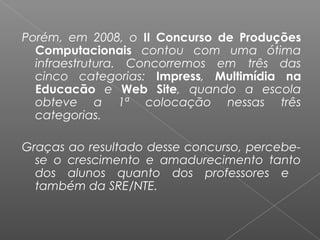 Porém, em 2008, o II Concurso de Produções
Computacionais contou com uma ótima
infraestrutura. Concorremos em três das
cinco categorias: Impress, Multimídia na
Educacão e Web Site, quando a escola
obteve a 1ª colocação nessas três
categorias.
 
Graças ao resultado desse concurso, percebe-
se o crescimento e amadurecimento tanto
dos alunos quanto dos professores e
também da SRE/NTE.
 
 