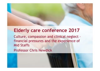 Elderly care conference 2017
Culture, compassion and clinical neglect –
financial pressures and the experience of
Mid Staffs
Professor Chris Newdick
 