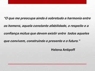 “O que me preocupa ainda é sobretudo a harmonia entre

os homens, aquela constante afabilidade, o respeito e a

confiança mútua que devem existir entre todos aqueles

que convivem, construindo o presente e o futuro.”

                              Helena Antipoff
 