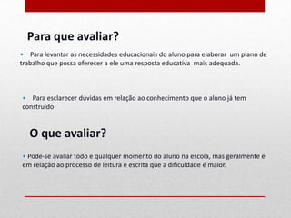 Para que avaliar?
• Para levantar as necessidades educacionais do aluno para elaborar um plano de
trabalho que possa oferecer a ele uma resposta educativa mais adequada.



• Para esclarecer dúvidas em relação ao conhecimento que o aluno já tem
construído.


   O que avaliar?
• Pode-se avaliar todo e qualquer momento do aluno na escola, mas geralmente é
em relação ao processo de leitura e escrita que a dificuldade é maior.
 