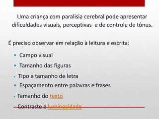 Uma criança com paralisia cerebral pode apresentar
 dificuldades visuais, perceptivas e de controle de tônus.

É preciso observar em relação à leitura e escrita:
  • Campo visual
  • Tamanho das figuras
  •   Tipo e tamanho de letra
  • Espaçamento entre palavras e frases
  •   Tamanho do texto
  • Contraste   e luminosidade
 
