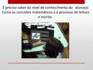 É preciso saber do nível de conhecimento do aluno(a)
Como os conceitos matemáticos e o processo de leitura
                       e escrita.
 