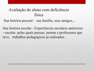 Avaliação do aluno com deficiência
                  física
Sua história pessoal – sua família, seus amigos,...

Sua história escolar - Experiências escolares anteriores
- escolas pelas quais passou, turmas e professores que
teve, trabalhos pedagógicos já realizados .
 