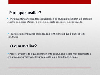 Para que avaliar?
• Para levantar as necessidades educacionais do aluno para elaborar um plano de
trabalho que possa oferecer a ele uma resposta educativa mais adequada.



• Para esclarecer dúvidas em relação ao conhecimento que o aluno já tem
construído.


   O que avaliar?
• Pode-se avaliar todo e qualquer momento do aluno na escola, mas geralmente é
em relação ao processo de leitura e escrita que a dificuldade é maior.
 