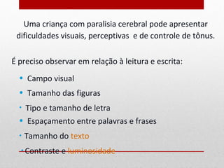 Uma criança com paralisia cerebral pode apresentar
 dificuldades visuais, perceptivas e de controle de tônus.

É preciso observar em relação à leitura e escrita:
  • Campo visual
  • Tamanho das figuras
  • Tipo e tamanho de letra
  • Espaçamento entre palavras e frases
  •   Tamanho do texto
  • Contraste   e luminosidade
 