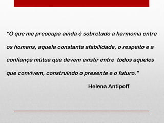 “O que me preocupa ainda é sobretudo a harmonia entre

os homens, aquela constante afabilidade, o respeito e a

confiança mútua que devem existir entre todos aqueles

que convivem, construindo o presente e o futuro.”

                              Helena Antipoff
 