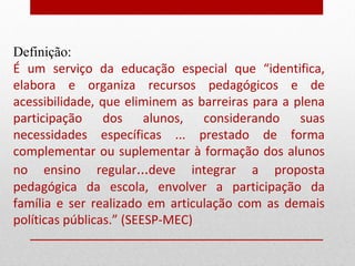 Definição:
É um serviço da educação especial que “identifica,
elabora e organiza recursos pedagógicos e de
acessibilidade, que eliminem as barreiras para a plena
participação dos alunos, considerando suas
necessidades específicas ... prestado de forma
complementar ou suplementar à formação dos alunos
no ensino regular...deve integrar a proposta
pedagógica da escola, envolver a participação da
família e ser realizado em articulação com as demais
políticas públicas.” (SEESP-MEC)
 