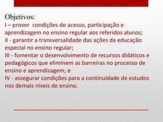 Objetivos:
I – prover condições de acesso, participação e
aprendizagem no ensino regular aos referidos alunos;
II - garantir a transversalidade das ações da educação
especial no ensino regular;
III - fomentar o desenvolvimento de recursos didáticos e
pedagógicos que eliminem as barreiras no processo de
ensino e aprendizagem; e
IV - assegurar condições para a continuidade de estudos
nos demais níveis de ensino.
 