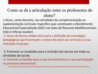 Como se dá a articulação entre os professores do
                       aluno?
1.Atuar, como docente, nas atividades de complementação ou
suplementação curricular específica que constituem o Atendimento
Educacional Especializado (AEE) nas Salas de Recursos Multifuncionais;
(não é reforço escolar)
 2. Atuar de forma colaborativa para a definição de estratégias
pedagógicas que favoreçam o acesso do aluno ao currículo e a sua
interação no grupo;

3. Promover as condições para a inclusão dos alunos em todas as
atividades da escola;
4. Orientar as famílias para o seu envolvimento e a sua participação
no processo educacional;
 