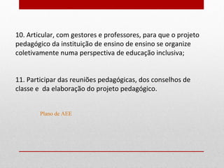10. Articular, com gestores e professores, para que o projeto
pedagógico da instituição de ensino de ensino se organize
coletivamente numa perspectiva de educação inclusiva;


11. Participar das reuniões pedagógicas, dos conselhos de
classe e da elaboração do projeto pedagógico.


        Plano de AEE
 