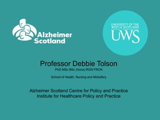 Professor Debbie Tolson
PhD MSc BSc (Hons) RGN FRCN
School of Health, Nursing and Midwifery
Alzheimer Scotland Centre for Policy and Practice
Institute for Healthcare Policy and Practice
 