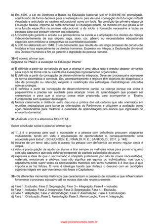 b) Em 1996, a Lei de Diretrizes e Bases da Educação Nacional (Lei nº 9.394/96) foi promulgada,
contribuindo de forma decisiva para a instalação no país de uma concepção de Educação Infantil
vinculada e articulada ao sistema educacional como um todo. Na condição de primeira etapa da
Educação Básica, imprime-se outra dimensão à Educação Infantil, na medida em que passa a ter
uma função específica no sistema educacional: a de iniciar a formação necessária a todas as
pessoas para que possam exercer sua cidadania.
c) A Constituição garante o acesso e a permanência na escola e a ampliação dos direitos da criança
independentemente de sua origem, raça, sexo, cor, gênero ou necessidades educacionais
especiais sem enfatizar a perspectiva da quantidade/qualidade.
d) A LDB foi elaborado em 1948. É um documento que resulta de um longo processo de construção
histórica e foca especialmente os direitos humanos. Expressa na íntegra, a Declaração Universal
dos Direitos Humanos a fim de garantir a dignidade da pessoa humana.
36- É correto afirmar que:
Segundo os PNQEI, a avaliação na Educação Infantil:
a) É definida a partir da concepção de que a criança é uma tábua rasa e precisa decorar conceitos
para expor de forma oral ou escrita nas avaliações rigorosamente organizadas.
b) É definida a partir da concepção de desenvolvimento integrado. Deve ser processual e acontecer
de forma sistemática e contínua. Seu acompanhamento e registro têm objetivos de diagnóstico e
não de promoção ou retenção, exigindo a redefinição das estratégias metodológicas utilizadas
com as crianças.
c) É definida a partir da concepção de desenvolvimento parcial da criança porque ela ainda é
pequenininha e precisa ser auxiliada para alcançar níveis de aprendizagem que possam ser
mensurados e para que a criança possa estar preparada para acompanhar o Ensino
Fundamental sem qualquer defasagem.
d) Mostra claramente a distância entre discurso e prática dos educadores que são orientados em
reuniões pedagógicas para burlar as orientações do Parâmetros e utilizarem a avaliação como
ação classificatória para melhorar a qualidade da aprendizagem dos alunos que ingressam no
ensino fundamental.
37- Assinale com X a alternativa CORRETA:
Sobre a inclusão social é possível afirmar que:
a) “(...) é o processo pelo qual a sociedade e a pessoa com deficiência procuram adaptar-se
mutuamente, tendo em vista a equiparação de oportunidades e, consequentemente, uma
sociedade para todos”. (SCHLÜNZEN, E.; RINALDI, R. E.; SANTOS, D., 2011, p. 148):
b) trata-se de um tema tabu, pois o acesso da pessoa com deficiência ao ensino regular ainda é
utopia.
c) inclui a preocupação de ajudar os alunos a tirar sempre as melhores notas para provar o quanto
eles são capazes e que todo esforço independe do aspecto psicológico do aluno.
d) expressa a ideia de que o ser humano é completo justamente por não ter novas necessidades,
materiais, emocionais e afetivas. Isso não significa ser egoísta ou individualista, mas que o
capitalismo pode suprir todas as necessidades materiais dos seres humanos e é isso que o que
importa e os faz felizes. O resto é ideologia barata que disfarça o descaso com as condições
objetivas frágeis em que viveríamos não fosse o Capitalismo.
38- Os diferentes momentos históricos que caracterizam o processo de inclusão e que influenciaram
fortemente o processo educativo até os nossos dias são respectivamente:
a) Fase 1: Exclusão; Fase 2: Segregação; Fase 3 – Integração; Fase 4 – Inclusão.
b) Fase 1: Inclusão; Fase 2: Integração; Fase 3: Segregação; Fase 4 – Exclusão.
c) Fase 1: Adaptação; Fase 2: Acomodação; Fase 3: Assimilação; Fase 4: Estruturação.
d) Fase 1: Graduação; Fase 2: Assimilação; Fase 3: Memorização; Fase 4: Integração.
www.pciconcursos.com.br
 