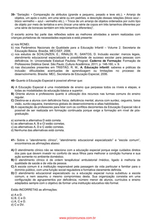 39- “Seriação: • Comparação de atributos (grande e pequeno, pesado e leve etc.). • Arranjo de
objetos, um após o outro, em uma série ou em padrões, e descrição dessas relações (bloco azul -
bloco vermelho – azul - vermelho etc.). • Troca de um arranjo de objetos ordenados por outro tipo
de objeto por meio de tentativa e erro (trocar uma série de copos em três tamanhos diferentes por
uma série de bonecas também em três tamanhos diferentes)”.
O excerto acima faz parte das reflexões sobre as melhores atividades a serem realizadas com
crianças portadoras de necessidades especiais e está presente:
a) nos RCNEI;
b) nos Parâmetros Nacionais de Qualidade para a Educação Infantil – Volume 2. Secretaria de
Educação Básica. Brasília. MEC/SEF, 2006.
c) nos estudos de SCHLÜNZEN, E.; RINALDI, R.; SANTOS, D. Inclusão escolar: marcos legais,
atendimento educacional especializado e possibilidade de sucesso escolar para pessoas com
deficiência. In: Universidade Estadual Paulista. Prograd. Caderno de Formação: Formação de
Professores Didática Geral. São Paulo: Cultura Acadêmica, 2011, p. 148-160, v. 9.
d) nas discussões presentes em TRISTÃO, R. M., A. Educação infantil: saberes e práticas da
inclusão: dificuldades acentuadas de aprendizagem ou limitações no processo de
desenvolvimento. Brasília: MEC, Secretaria de Educação Especial, 2006.
40- Quanto à Educação Especial é possível afirmar que:
A) A Educação Especial é uma modalidade de ensino que perpassa todos os níveis e etapas, e
todas as modalidades da educação básica e superior.
B) Orienta alunos e professores quanto à utilização dos recursos nas turmas comuns do ensino
regular.
C) Destina-se a alunos com deficiência física, deficiência mental, alunos com surdez, cegueira, baixa
visão, surdo-cegueira, transtornos globais do desenvolvimento e altas habilidades.
D) A capacitação de professores para lidar com os conflitos decorrentes da Educação Especial não é
possível de ser realizada em formação continuada porque exige a formação em nível de pós-
graduação.
a) somente a alternativa D está correta.
b) as alternativas A, B e CI estão corretas.
c) as alternativas A, D e C estão corretas.
d) Nenhuma das alternativas está correta.
41- Sobre o “atendimento clínico”, “atendimento educacional especializado” e “escola comum”,
encontramos as afirmações abaixo:
A) O atendimento clínico não se relaciona com a educação especial porque exige cuidados diretos
dos pais que devem investir no conforto de seus filhos para melhorar a condição humana e sua
ação somente no ambiente doméstico.
B) O atendimento clínico é de ordem terapêutica/ ambulatorial /médico, ligado à melhoria de
qualidade de saúde e de vida da pessoa.
C) A escola comum é a instituição responsável pela passagem da vida particular e familiar para o
domínio público, com uma função social reguladora e formativa claramente definida.
D) O atendimento educacional especializado ou a educação especial nunca substituiu a escola
comum, e nem assumiu o mesmo compromisso desta. Sua organização consistia em uma
configuração de agrupamentos por deficiência, número menor de alunos, currículos e ensino
adaptados sempre com o objetivo de formar uma instituição educativa não formal.
Estão INCORRETAS as afirmações:
a) A e D.
b) B, C e D.
c) A, C e D.
d) C e DV.
www.pciconcursos.com.br
 