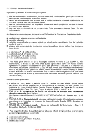 42- Assinale a alternativa CORRETA:
O professor que deseja atuar na Educação Especial:
a) deve ter como base da sua formação, inicial e continuada, conhecimentos gerais para o exercício
da docência e conhecimentos específicos da área.
b) precisa ser habilitado em nível superior sem a obrigatoriedade de qualquer especialidade em
Educação Especial para não discriminar o aluno.
c) deve ter mais conhecimento em linguagem brasileira de sinais porque nas escolas há muitos
alunos com perda auditiva.
d) deve ser sempre chamada de tia porque Paulo Freire propagou a famosa frase: “Tia sim,
professora não.”
43- Os espaços que recebem os alunos para o AEE (Atendimento Educacional Especializado) são:
A) escola comum: salas de recursos multifuncionais.
B) parquinho adaptado.
C) instituição especializada ou espaço voltado ao atendimento especializado fora da instituição
regular de ensino.
D) salas de aula comuns que não precisam de nenhuma adaptação porque o aluno nela permanece
pouco tempo.
a) as alternativas A e D estão corretas.
b) As alternativas A, B e C estão corretas.
c) As alternativas A e C estão corretas.
d) Todas as alternativas estão corretas.
44- “De modo geral, entende-se que a legislação brasileira, mediante a LDB 9394/96 e, mais
recentemente, o decreto n. 6.571/08, entre outras, apresenta-se como um marco bastante
significativo no processo educacional do país, pois preconiza a inclusão e a ampliação do
Atendimento Educacional Especializado (AEE), em rede pública, aos educandos com deficiência
desde a educação básica (educação infantil, ensino fundamental e ensino médio) ao ensino
Superior. Portanto, são marcos fundamentais para se pensar uma educação inclusiva, pois abrem
novas perspectivas de acesso e permanência nas instituições de ensino para as Pessoas com
Deficiência (PDs).”
O excerto acima aparece em:
a) SCHLÜNZEN, Elisa; RINALDI, Renata; SANTOS, Danielle. Inclusão escolar: marcos legais,
atendimento educacional especializado e possibilidade de sucesso escolar para pessoas com
deficiência. In, Universidade Estadual Paulista. Prograd. Caderno de Formação: Formação de
Professores Didática Geral. São Paulo: Cultura Acadêmica, 2011, p. 148-160, v. 9.
b) REIS, S. A. O envolvimento da família na educação de crianças com necessidade
educativas especiais. Disponível em:
http://comum.rcaap.pt/bitstream/123456789/2597/1/V%C3%A2niaReis.pdf. Acesso em: 9 jul.
2014.
c) TRISTÃO, R. M. A. Educação infantil: saberes e práticas da inclusão: dificuldades acentuadas de
aprendizagem ou limitações no processo de desenvolvimento. Brasília: MEC, Secretaria de
Educação Especial, 2006.
d) ABRANCHES, M. Colegiado escolar – Espaço de participação da Comunidade – (Cap. 1, 4-
Conclusões) São Paulo – Ed Cortes. 2003.
45- Para propor Parâmetros de qualidade para a Educação Infantil, é imprescindível levar em conta
que as crianças desde que nascem são:
A) seres sociais e históricos.
B) seres competentes, produtores de cultura.
C) cidadãos de direitos.
www.pciconcursos.com.br
 