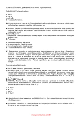 D) indivíduos humanos, parte da natureza animal, vegetal e mineral.
Estão CORRETAS as afirmativas:
a) A e B.
b) D e A.
c) A, B e D.
d) Todas as alternativas.
46- Em decorrência da inserção da Educação Infantil na Educação Básica, a formação exigida para o
profissional que atua com essa faixa etária passa a ser:
A) A mesma daquele que trabalha nas primeiras séries do Ensino Fundamental: nível superior em
curso de licenciatura, admitindo-se, como formação mínima, a oferecida em nível médio na
modalidade normal.
B) Normal Superior.
C) Magistério e Formação Específica em Linguagens Infantis amplamente discutidas na abordagem
Reggio Emília.
D) Pedagogia.
a) Somente a alternativa A é errada.
b) As alternativas A e C estão corretas.
c) Somente a alternativa A está correta.
d) Todas as alternativas estão corretas.
47- “Basicamente, o adulto, no contexto de apoio à aprendizagem da criança, deve: • Organizar o
ambiente e as rotinas para a aprendizagem ativa. • Estabelecer um clima para interações sociais
positivas. • Encorajar a criança a realizar ações intencionais, solução de problemas e reflexão
verbal. • Observar e interpretar as ações de cada criança nos termos dos princípios de
desenvolvimento contidos na proposta de experiências a serem proporcionadas, descritas na
próxima sessão deste documento. • Planejar experiências que construam ações e interesses das
crianças”.
O excerto acima NÃO consta:
A) Nos RCNEI, Volume 3, Identidade e Autonomia.
B) Nos estudos de SCHLÜNZEN, Elisa; RINALDI, Renata; SANTOS, Danielle. Inclusão escolar:
marcos legais, atendimento educacional especializado e possibilidade de sucesso escolar para
pessoas com deficiência. In: Universidade Estadual Paulista. Prograd. Caderno de Formação:
Formação de Professores Didática Geral. São Paulo: Cultura Acadêmica, 2011, p. 148-160, v. 9.
p. 10 .
C) Nos PNQEI, Volume 2.
D) TRISTÃO, Rosana Maria A. Educação infantil: saberes e práticas da inclusão: dificuldades
acentuadas de aprendizagem ou limitações no processo de desenvolvimento. Brasília: MEC,
Secretaria de Educação Especial, 2006, p. 17
a) A, B e C
b) B, C, E
c) B e C
d) A, B e C
48- Quanto à matrícula e faixa etária, as DCNEI (Diretrizes Curriculares Nacionais para a Educação
Infantil) assinalam:
A) é obrigatória a matrícula na Educação Infantil de crianças que completam 4 ou 5 anos até o dia 31
de março do ano em que ocorrer a matrícula.
www.pciconcursos.com.br
 