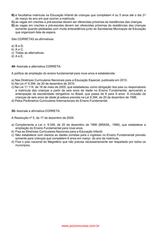 B) é facultativa matrícula na Educação Infantil de crianças que completam 4 ou 5 anos até o dia 31
de março do ano em que ocorrer a matrícula.
C) as vagas em creches e pré-escolas devem ser oferecidas próximas às residências das crianças.
D) as vagas em creches e pré-escolas devem ser oferecidas próximas às residências das crianças
somente quando pleiteadas com muita antecedência junto às Secretarias Municipais de Educação
que organizam lista de espera.
São CORRETAS as afirmativas:
a) B e D.
b) A e C.
c) Todas as alternativas.
d) A e E.
49- Assinale a alternativa CORRETA:
A política de ampliação do ensino fundamental para nove anos é estabelecida:
a) Nas Diretrizes Curriculares Nacionais para a Educação Especial, publicada em 2010.
b) Na Lei nº 9.394, de 20 de dezembro de 2010.
c) Na Lei 11.114, de 16 de maio de 2005, que estabeleceu como obrigação dos pais ou responsáveis
a matrícula das crianças a partir de seis anos de idade no Ensino Fundamental, aprovando a
antecipação da escolaridade obrigatória no Brasil, que passa de 8 para 9 anos. A inclusão de
crianças de seis anos de idade já estava prevista na Lei 9.394, de 20 de dezembro de 1996.
d) Pelos Parâmetros Curriculares Internacionais do Ensino Fundamental.
50- Assinale a afirmativa CORRETA:
A Resolução nº 5, de 17 de dezembro de 2009:
a) Complementa a Lei n. 9.349, de 20 de dezembro de 1996 (BRASIL, 1996), que estabelece a
ampliação do Ensino Fundamental para nove anos.
b) Fixa as Diretrizes Curriculares Nacionais para a Educação Infantil.
c) Não estabelece com clareza as idades corretas para o ingresso no Ensino Fundamental previsto
somente para crianças que completem 6 anos em março do ano da matrícula.
d) Fixa o piso nacional do Magistério que não precisa necessariamente ser respeitado por todos os
municípios.
www.pciconcursos.com.br
 