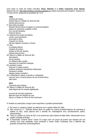 Com base no texto de César Carvalho, Deus, Glauber e o diabo cinquenta anos depois.
(Disponível em: http://fazmuitobem.com/deus-glauber-e-o-diabo-cinquenta-anos-depois/. Acesso em:
19 maio 2014), responda as questões de 1 a 5.
1964
meados de março,
estreia Deus e o Diabo na Terra do Sol.
estreia para poucos.
5- dias antes do golpe
Glauber Rocha dava um golpe no cinema brasileiro.
depois de estontear a plateia no Rio,
foi a vez de Salvador.
Orlando Senna,
10- testemunha ocular da história,
conta o que aconteceu:
terminado o filme
ninguém se mexia.
até que alguém começou a chorar
15- alto
e a plateia delirou.
meados de março,
estreia no Rio de Janeiro,
estreia para poucos,
20- Deus e o Diabo na Terra do Sol.
dias depois
dia da mentira
os militares dão o golpe.
expulsam as melhores cabeças,
25- prendem outras
torturam e matam presos
políticos operários estudantes intelectuais
cerceiam o artista.
alegam perigo vermelho
30- e defendem a pátria, a família e a liberdade.
nem por isso o cinema deixou de ser Cinema Novo
olho novo.
2014
cinquenta anos depois
35- Deus e o Diabo na Terra do Sol
está disponível em versão digitalizada.
os anos de chumbo passaram
Manuel corre em direção ao mar
Deus e o Diabo na Terra do Sol continuam.
1- Analise as asserções a seguir para responder a questão apresentada:
I. No verso 5, a palavra “golpe” se relaciona com o golpe militar de 1964.
II. Nos versos 6 e 7, “Glauber Rocha dava um golpe no cinema brasileiro/depois de estontear a
plateia no Rio”, essa palavra tem o sentido de “estratagema e/ou acontecimento súbito,
extraordinário.”
III. “Deus e o Diabo na Terra do Sol” é um poema de João Cabral de Melo Neto, relacionado com a
região nordeste do Brasil.
IV. A expressão “Cinema Novo” (verso 31) surgiu com um grupo de jovens que lutavam por um
cinema com mais realidade, mais conteúdo e menor custo, frustrados com a falência das
grandes companhias cinematográficas.
www.pciconcursos.com.br
 