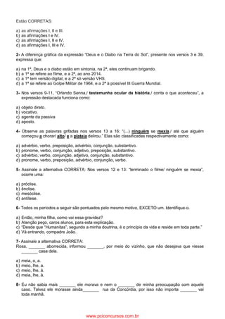 Estão CORRETAS:
a) as afirmações I, II e III.
b) as afirmações I e IV.
c) as afirmações I, II e IV.
d) as afirmações I, III e IV.
2- A diferença gráfica da expressão “Deus e o Diabo na Terra do Sol”, presente nos versos 3 e 39,
expressa que:
a) na 1ª, Deus e o diabo estão em sintonia, na 2ª, eles continuam brigando.
b) a 1ª se refere ao filme, e a 2ª, ao ano 2014.
c) a 1ª tem versão digital, e a 2ª só versão VHS.
d) a 1ª se refere ao Golpe Militar de 1964, e a 2ª à possível III Guerra Mundial.
3- Nos versos 9-11, “Orlando Senna,/ testemunha ocular da história,/ conta o que aconteceu”, a
expressão destacada funciona como:
a) objeto direto.
b) vocativo.
c) agente da passiva
d) aposto.
4- Observe as palavras grifadas nos versos 13 a 16: “(...) ninguém se mexia./ até que alguém
começou a chorar/ alto/ e a plateia delirou.” Elas são classificadas respectivamente como:
a) advérbio, verbo, preposição, advérbio, conjunção, substantivo.
b) pronome, verbo, conjunção, adjetivo, preposição, substantivo.
c) advérbio, verbo, conjunção, adjetivo, conjunção, substantivo.
d) pronome, verbo, preposição, advérbio, conjunção, verbo.
5- Assinale a alternativa CORRETA: Nos versos 12 e 13: “terminado o filme/ ninguém se mexia”,
ocorre uma:
a) próclise.
b) ênclise.
c) mesóclise.
d) antítese.
6- Todos os períodos a seguir são pontuados pelo mesmo motivo, EXCETO um. Identifique-o.
a) Então, minha filha, como vai essa gravidez?
b) Atenção peço, caros alunos, para esta explicação.
c) “Desde que “Humanitas”, segundo a minha doutrina, é o princípio da vida e reside em toda parte.”
d) Vá entrando, compadre João.
7- Assinale a alternativa CORRETA:
Rosa, _______ aborrecida, informou _______, por meio do vizinho, que não desejava que viesse
_______ casa dela.
a) meia, o, a.
b) meio, lhe, a.
c) meio, lhe, à.
d) meia, lhe, à.
8- Eu não sabia mais _______ ele morava e nem o _______ de minha preocupação com aquele
caso. Talvez ele morasse ainda_______ rua da Concórdia, por isso não importa _______ vai
toda manhã.
www.pciconcursos.com.br
 