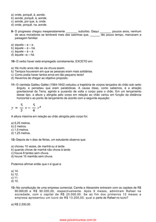 a) onde, porquê, à, aonde.
b) aonde, porquê, à, aonde.
c) aonde, por que, à, onde.
d) onde, porquê, na, aonde.
9- O progresso chegou inesperadamente _______ subúrbio. Daqui _______ poucos anos, nenhum
de seus moradores se lembrará mais das casinhas que, ______ tão pouco tempo, marcavam a
paisagem familiar.
a) aquela – a – a.
b) àquele – à – há.
c) àquele – à – à.
d) àquele –a – há.
10- O verbo haver está empregado corretamente, EXCETO em:
a) Há muito anos não se via chuva assim.
b) Tempos houveram em que as pessoas eram mais solidárias.
c) Como podia haver tantos erros em tão pequeno texto!
d) Havemos de chegar ao objetivo proposto.
11- O cientista Galileu Galilei (1564-1642) estudou a trajetória de corpos lançados do chão sob certo
ângulo, e percebeu que eram parabólicas. A causa disso, como sabemos, é a atração
gravitacional da Terra, agindo e puxando de volta o corpo para o chão. Em um lançamento
desse tipo, a altura y atingida pelo corpo em relação ao chão variou em função da distância
horizontal x ao ponto de lançamento de acordo com a seguinte equação:
A altura máxima em relação ao chão atingida pelo corpo foi:
a) 6,25 metros.
b) 2 metros.
c) 1,5 metros.
d) 1,25 metros.
12- Depois de n dias de férias, um estudante observa que:
a) choveu 10 vezes, de manhã ou à tarde.
b) quando chove de manhã não chove à tarde.
c) houve 8 tardes sem chuva.
d) houve 10 manhãs sem chuva.
Podemos afirmar então que n é igual a:
a) 14.
b) 12.
c) 11.
d) 10.
13- Na constituição de uma empresa comercial, Camila e Alexandre entraram com os capitais de R$
60.000,00 e R$ 90.000,00, respectivamente. Após 9 meses, admitiram Rafael na
sociedade, com o capital de R$ 20.000,00. Se ao fim dos primeiros 12 meses a
empresa apresentou um lucro de R$ 13.200,00, qual a parte de Rafael no lucro?
a) R$ 2.200,00.
www.pciconcursos.com.br
 