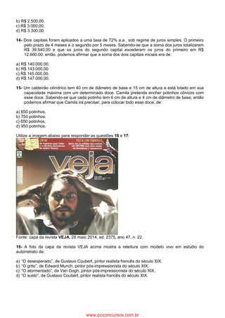 b) R$ 2.500,00.
c) R$ 3.000,00.
d) R$ 3.300,00.
14- Dois capitais foram aplicados a uma taxa de 72% a.a., sob regime de juros simples. O primeiro
pelo prazo de 4 meses e o segundo por 5 meses. Sabendo-se que a soma dos juros totalizaram
R$ 39.540,00 e que os juros do segundo capital excederam os juros do primeiro em R$
12.660,00, então, podemos afirmar que a soma dos dois capitais iniciais era de:
a) R$ 140.000,00.
b) R$ 143.000,00.
c) R$ 145.000,00.
d) R$ 147.000,00.
15- Um caldeirão cilíndrico tem 40 cm de diâmetro de base e 15 cm de altura e está lotado em sua
capacidade máxima com um determinado doce. Camila pretende encher potinhos cônicos com
esse doce. Sabendo-se que cada potinho tem 6 cm de altura e 4 cm de diâmetro de base, então
podemos afirmar que Camila irá precisar, para colocar todo esse doce, de:
a) 650 potinhos.
b) 750 potinhos.
c) 850 potinhos.
d) 950 potinhos.
Utilize a imagem abaixo para responder as questões 16 e 17:
Fonte: capa da revista VEJA, 26 maio 2014, ed. 2375, ano 47, n. 22.
16- A foto da capa da revista VEJA acima mostra a releitura com modelo vivo em estúdio do
autorretrato de:
a) “O desesperado”, de Gustavo Coubert, pintor realista francês do século XIX.
b) “O grito”, de Edward Munch, pintor pós-impressionista do século XIX.
c) “O atormentado”, de Van Gogh, pintor pós-impressionista do século XIX.
d) “O susto”, de Gustavo Coubert, pintor realista francês do século XIX.
www.pciconcursos.com.br
 