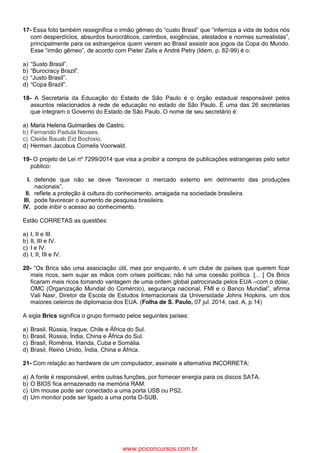 17- Essa foto também ressignifica o irmão gêmeo do “custo Brasil” que “inferniza a vida de todos nós
com desperdícios, absurdos burocráticos, carimbos, exigências, atestados e normas surrealistas”,
principalmente para os estrangeiros quem vieram ao Brasil assistir aos jogos da Copa do Mundo.
Esse “irmão gêmeo”, de acordo com Pieter Zalis e André Petry (Idem, p. 82-99) é o:
a) “Susto Brasil”.
b) “Burocracy Brazil”.
c) “Justo Brasil”.
d) “Copa Brazil”.
18- A Secretaria da Educação do Estado de São Paulo é o órgão estadual responsável pelos
assuntos relacionados à rede de educação no estado de São Paulo. É uma das 26 secretarias
que integram o Governo do Estado de São Paulo. O nome de seu secretário é:
a) Maria Helena Guimarães de Castro.
b) Fernando Padula Novaes.
c) Cleide Bauab Eid Bochixio.
d) Herman Jacobus Cornelis Voorwald.
19- O projeto de Lei nº 7299/2014 que visa a proibir a compra de publicações estrangeiras pelo setor
público:
I. defende que não se deve “favorecer o mercado externo em detrimento das produções
nacionais”.
II. reflete a proteção à cultura do conhecimento, arraigada na sociedade brasileira.
III. pode favorecer o aumento de pesquisa brasileira.
IV. pode inibir o acesso ao conhecimento.
Estão CORRETAS as questões:
a) I, II e III.
b) II, III e IV.
c) I e IV.
d) I, II, III e IV.
20- “Os Brics são uma associação útil, mas por enquanto, é um clube de países que querem ficar
mais ricos, sem sujar as mãos com crises políticas; não há uma coesão política. [... ] Os Brics
ficaram mais ricos tomando vantagem de uma ordem global patrocinada pelos EUA –com o dólar,
OMC (Organização Mundial do Comércio), segurança nacional, FMI e o Banco Mundial”, afirma
Vali Nasr, Diretor da Escola de Estudos Internacionais da Universidade Johns Hopkins, um dos
maiores celeiros de diplomacia dos EUA. (Folha de S. Paulo, 07 jul. 2014, cad. A, p.14)
A sigla Brics significa o grupo formado pelos seguintes países:
a) Brasil, Rússia, Iraque, Chile e África do Sul.
b) Brasil, Rússia, Índia, China e África do Sul.
c) Brasil, Romênia, Irlanda, Cuba e Somália.
d) Brasil, Reino Unido, Índia, China e África.
21- Com relação ao hardware de um computador, assinale a alternativa INCORRETA:
a) A fonte é responsável, entre outras funções, por fornecer energia para os discos SATA.
b) O BIOS fica armazenado na memória RAM.
c) Um mouse pode ser conectado a uma porta USB ou PS2.
d) Um monitor pode ser ligado a uma porta D-SUB.
www.pciconcursos.com.br
 
