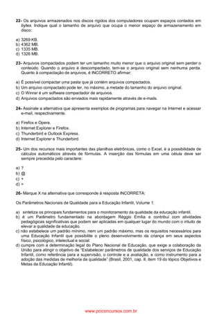 22- Os arquivos armazenados nos discos rígidos dos computadores ocupam espaços contados em
bytes. Indique qual o tamanho de arquivo que ocupa o menor espaço de armazenamento em
disco:
a) 3269 KB.
b) 4362 MB.
c) 1335 MB.
d) 1326 MB.
23- Arquivos compactados podem ter um tamanho muito menor que o arquivo original sem perder o
conteúdo. Quando o arquivo é descompactado, tem-se o arquivo original sem nenhuma perda.
Quanto à compactação de arquivos, é INCORRETO afirmar:
a) É possível compactar uma pasta que já contém arquivos compactados.
b) Um arquivo compactado pode ter, no máximo, a metade do tamanho do arquivo original.
c) O Winrar é um software compactador de arquivos.
d) Arquivos compactados são enviados mais rapidamente através de e-mails.
24- Assinale a alternativa que apresenta exemplos de programas para navegar na Internet e acessar
e-mail, respectivamente.
a) Firefox e Opera.
b) Internet Explorer e Firefox.
c) Thunderbird e Outlook Express.
d) Internet Explorer e Thunderbird.
25- Um dos recursos mais importantes das planilhas eletrônicas, como o Excel, é a possibilidade de
cálculos automáticos através de fórmulas. A inserção das fórmulas em uma célula deve ser
sempre precedida pelo caractere:
a) ?
b) @
c) +
d) =
26- Marque X na alternativa que corresponde à resposta INCORRETA:
Os Parâmetros Nacionais de Qualidade para a Educação Infantil, Volume 1:
a) ssintetiza os principais fundamentos para o monitoramento da qualidade da educação infantil.
b) é um Parâmetro fundamentado na abordagem Réggio Emília e contribui com atividades
pedagógicas significativas que podem ser aplicadas em qualquer lugar do mundo com o intuito de
elevar a qualidade da educação.
c) não estabelece um padrão mínimo, nem um padrão máximo, mas os requisitos necessários para
uma Educação Infantil que possibilite o pleno desenvolvimento da criança em seus aspectos
físico, psicológico, intelectual e social.
d) cumpre com a determinação legal do Plano Nacional de Educação, que exige a colaboração da
União para atingir o objetivo de “Estabelecer parâmetros de qualidade dos serviços de Educação
Infantil, como referência para a supervisão, o controle e a avaliação, e como instrumento para a
adoção das medidas de melhoria da qualidade” (Brasil, 2001, cap. II, item 19 do tópico Objetivos e
Metas da Educação Infantil).
www.pciconcursos.com.br
 