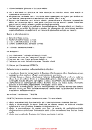 27- Os indicadores de qualidade da Educação Infantil:
A) são o termômetro da qualidade de cada instituição de Educação Infantil com relação às
dimensões de sua realidade.
B) Não podem ser partilhados com a comunidade pois compõem pesquisa sigilosa que, devido a sua
complexidade, deve ser realizada por diretores e secretários de educação.
C) Algumas das dimensões como amizade, alegria, contextualização e informação democratizada
podem ser mensuradas com as cores: verde quando reprovadas, vermelho quando desejadas e
amarelo quando questionadas em reuniões abertas à comunidade.
D) Objetiva traduzir e detalhar os parâmetros de qualidade para a Educação Infantil em indicadores
operacionais, no sentido de oferecer às equipes de educadores e às comunidades atendidas
pelas instituições de educação infantil um instrumento adicional de apoio ao seu trabalho.
Quanto às alternativas acima:
a) Somente a C está correta.
b) As alternativas B e C estão corretas.
c) Todas as alternativas estão corretas.
d) Somente as alternativas A e D estão corretas.
28- Assinale a alternativa CORRETA.
PNQEI significa:
a) Plano Nacional de Qualidade da Educação Infantil.
b) Parâmetros Nacionais dos Quesitos da Educação Infantil.
c) Pareceres Nacionais Quanto ao Estudo da Infância.
d) Parâmetros Nacionais de Qualidade para a Educação Infantil.
29- Marque com X a resposta CORRETA:
Os fundamentos da qualidade na Educação infantil defendem:
a) a manutenção do caráter compensatório da Educação Infantil presente até os dias atuais e, graças
a essa perspectiva, os alunos reforçam os conteúdos não aprendidos.
b) o princípio de que as relações educativas na instituição de Educação Infantil envolvem o cuidar e o
educar, tendo em vista os direitos e as necessidades próprios das crianças no que se refere à
alimentação, à saúde, à higiene, à proteção e ao acesso ao conhecimento sistematizado.
c) a transferência das creches para os sistemas de ensino porque essa medida ajudou a melhorar a
qualidade do atendimento, especialmente com relação à criança pobre.
d) Proclama que as Instituições de Educação Infantil (creches e pré-escolas) deverão fazer parte da
educação básica, junto com o ensino fundamental e o ensino médio e que continuarão associadas
às secretarias de assistência social.
30- Assinale X na alternativa CORRETA.
O PNQEI (Parâmetros Nacionais de Qualidade para a Educação Infantil):
a) prioriza a democratização do acesso tendo por foco exclusivamente a qualidade do ensino.
b) prioriza a democratização do acesso desde que as crianças passem por testes de prontidão
periodicamente com a finalidade de avaliar o produto educacional.
c) prioriza a democratização do acesso com foco na garantia da qualidade/quantidade,
principalmente em contextos de desigualdade social, onde a exclusão acontece dentro e fora da
escola.
d) prioriza a democratização do acesso com foco na quantidade de alunos.
www.pciconcursos.com.br
 