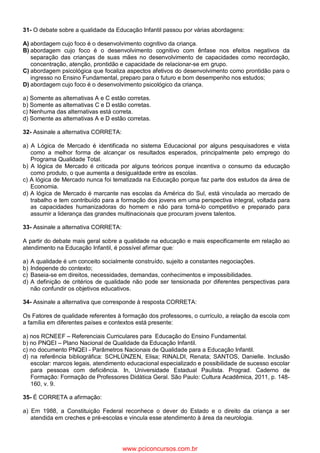 31- O debate sobre a qualidade da Educação Infantil passou por várias abordagens:
A) abordagem cujo foco é o desenvolvimento cognitivo da criança.
B) abordagem cujo foco é o desenvolvimento cognitivo com ênfase nos efeitos negativos da
separação das crianças de suas mães no desenvolvimento de capacidades como recordação,
concentração, atenção, prontidão e capacidade de relacionar-se em grupo.
C) abordagem psicológica que focaliza aspectos afetivos do desenvolvimento como prontidão para o
ingresso no Ensino Fundamental, preparo para o futuro e bom desempenho nos estudos;
D) abordagem cujo foco é o desenvolvimento psicológico da criança.
a) Somente as alternativas A e C estão corretas.
b) Somente as alternativas C e D estão corretas.
c) Nenhuma das alternativas está correta.
d) Somente as alternativas A e D estão corretas.
32- Assinale a alternativa CORRETA:
a) A Lógica de Mercado é identificada no sistema Educacional por alguns pesquisadores e vista
como a melhor forma de alcançar os resultados esperados, principalmente pelo emprego do
Programa Qualidade Total.
b) A lógica de Mercado é criticada por alguns teóricos porque incentiva o consumo da educação
como produto, o que aumenta a desigualdade entre as escolas.
c) A lógica de Mercado nunca foi tematizada na Educação porque faz parte dos estudos da área de
Economia.
d) A lógica de Mercado é marcante nas escolas da América do Sul, está vinculada ao mercado de
trabalho e tem contribuído para a formação dos jovens em uma perspectiva integral, voltada para
as capacidades humanizadoras do homem e não para torná-lo competitivo e preparado para
assumir a liderança das grandes multinacionais que procuram jovens talentos.
33- Assinale a alternativa CORRETA:
A partir do debate mais geral sobre a qualidade na educação e mais especificamente em relação ao
atendimento na Educação Infantil, é possível afirmar que:
a) A qualidade é um conceito socialmente construído, sujeito a constantes negociações.
b) Independe do contexto;
c) Baseia-se em direitos, necessidades, demandas, conhecimentos e impossibilidades.
d) A definição de critérios de qualidade não pode ser tensionada por diferentes perspectivas para
não confundir os objetivos educativos.
34- Assinale a alternativa que corresponde à resposta CORRETA:
Os Fatores de qualidade referentes à formação dos professores, o currículo, a relação da escola com
a família em diferentes países e contextos está presente:
a) nos RCNEEF – Referenciais Curriculares para Educação do Ensino Fundamental.
b) no PNQEI – Plano Nacional de Qualidade da Educação Infantil.
c) no documento PNQEI - Parâmetros Nacionais de Qualidade para a Educação Infantil.
d) na referência bibliográfica: SCHLÜNZEN, Elisa; RINALDI, Renata; SANTOS, Danielle. Inclusão
escolar: marcos legais, atendimento educacional especializado e possibilidade de sucesso escolar
para pessoas com deficiência. In, Universidade Estadual Paulista. Prograd. Caderno de
Formação: Formação de Professores Didática Geral. São Paulo: Cultura Acadêmica, 2011, p. 148-
160, v. 9.
35- É CORRETA a afirmação:
a) Em 1988, a Constituição Federal reconhece o dever do Estado e o direito da criança a ser
atendida em creches e pré-escolas e vincula esse atendimento à área da neurologia.
www.pciconcursos.com.br
 