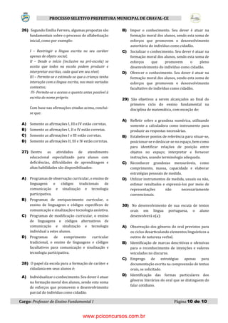 Cargo: Professor de Ensino Fundamental I Página 10 de 10
PROCESSO SELETIVO PREFEITURA MUNICIPAL DE CHAVAL-CE
26) Segundo Emília Ferrero, algumas propostas são
fundamentais sobre o processo de alfabetização
inicial, como por exemplo:
I – Restringir a língua escrita no seu caráter
apenas de objeto social;
II – Desde o início (inclusive na pré-escola) se
aceita que todos na escola podem produzir e
interpretar escritas, cada qual em seu nível;
III – Permite-se e estimula-se que a criança tenha
interação com a língua escrita, nos mais variados
contextos;
IV- Permite-se o acesso o quanto antes possível à
escrita do nome próprio.
Com base nas afirmações citadas acima, conclui-
se que:
A) Somente as afirmações I, III e IV estão corretas.
B) Somente as afirmações I, II e IV estão corretas.
C) Somente as afirmações I e III estão corretas.
D) Somente as afirmações II, III e IV estão corretas.
27) Dentre as atividades de atendimento
educacional especializado para alunos com
deficiências, dificuldades de aprendizagem e
altas habilidades são disponibilizados:
A) Programas de observação curricular, o ensino de
linguagens e códigos tradicionais de
comunicação e sinalização e tecnologia
participativa.
B) Programas de enriquecimento curricular, o
ensino de linguagens e códigos específicos de
comunicação e sinalização e tecnologia assistiva.
C) Programas de modificação curricular, o ensino
de linguagens e códigos alternativos de
comunicação e sinalização e tecnologia
individual a estes alunos.
D) Programas de comprimento curricular
tradicional, o ensino de linguagens e códigos
facultativos para comunicação e sinalização e
tecnologia participativa.
28) O papel da escola para a formação de caráter e
cidadania em seus alunos é:
A) Individualizar o conhecimento. Seu dever é atuar
na formação moral dos alunos, sendo esta soma
de esforços que promovem o desenvolvimento
parcial do indivíduo como cidadão.
B) Impor o conhecimento. Seu dever é atuar na
formação moral dos alunos, sendo esta soma de
esforços que promovem o desenvolvimento
autoritário do indivíduo como cidadão.
C) Socializar o conhecimento. Seu dever é atuar na
formação moral dos alunos, sendo esta soma de
esforços que promovem o pleno
desenvolvimento do indivíduo como cidadão.
D) Oferecer o conhecimento. Seu dever é atuar na
formação moral dos alunos, sendo esta soma de
esforços que promovem o desenvolvimento
facultativo do indivíduo como cidadão.
29) São objetivos a serem alcançados ao final do
primeiro ciclo do ensino fundamental na
disciplina de matemática, com exceção de:
A) Refletir sobre a grandeza numérica, utilizando
somente a calculadora como instrumento para
produzir as respostas necessárias.
B) Estabelecer pontos de referência para situar-se,
posicionar-se e deslocar-se no espaço, bem como
para identificar relações de posição entre
objetos no espaço; interpretar e fornecer
instruções, usando terminologia adequada.
C) Reconhecer grandezas mensuráveis, como
comprimento, massa, capacidade e elaborar
estratégias pessoais de medida.
D) Utilizar instrumentos de medida, usuais ou não,
estimar resultados e expressá-los por meio de
representações não necessariamente
convencionais.
30) No desenvolvimento de sua escuta de textos
orais em língua portuguesa, o aluno
desenvolverá o(a):
A) Observação dos gêneros do oral previstos para
os ciclos desarticulando elementos linguísticos a
outros de natureza verbal.
B) Identificação de marcas descritivas e ofensivas
para o reconhecimento de intenções e valores
veiculados no discurso.
C) Emprego de estratégias apenas para
documentação escrita na compreensão de textos
orais, se solicitado.
D) Identificação das formas particulares dos
gêneros literários do oral que se distinguem do
falar cotidiano.
www.pciconcursos.com.br
 