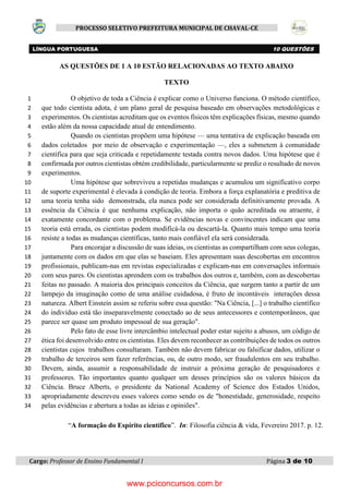 Cargo: Professor de Ensino Fundamental I Página 3 de 10
PROCESSO SELETIVO PREFEITURA MUNICIPAL DE CHAVAL-CE
AS QUESTÕES DE 1 A 10 ESTÃO RELACIONADAS AO TEXTO ABAIXO
TEXTO
O objetivo de toda a Ciência é explicar como o Universo funciona. O método científico,1
que todo cientista adota, é um plano geral de pesquisa baseado em observações metodológicas e2
experimentos. Os cientistas acreditam que os eventos físicos têm explicações físicas, mesmo quando3
estão além da nossa capacidade atual de entendimento.4
Quando os cientistas propõem uma hipótese — uma tentativa de explicação baseada em5
dados coletados por meio de observação e experimentação —, eles a submetem à comunidade6
científica para que seja criticada e repetidamente testada contra novos dados. Uma hipótese que é7
confirmada por outros cientistas obtém credibilidade, particularmente se prediz o resultado de novos8
experimentos.9
Uma hipótese que sobreviveu a repetidas mudanças e acumulou um significativo corpo10
de suporte experimental é elevada à condição de teoria. Embora a força explanatória e preditiva de11
uma teoria tenha sido demonstrada, ela nunca pode ser considerada definitivamente provada. A12
essência da Ciência é que nenhuma explicação, não importa o quão acreditada ou atraente, é13
exatamente concordante com o problema. Se evidências novas e convincentes indicam que uma14
teoria está errada, os cientistas podem modificá-la ou descartá-la. Quanto mais tempo uma teoria15
resiste a todas as mudanças científicas, tanto mais confiável ela será considerada.16
Para encorajar a discussão de suas ideias, os cientistas as compartilham com seus colegas,17
juntamente com os dados em que elas se baseiam. Eles apresentam suas descobertas em encontros18
profissionais, publicam-nas em revistas especializadas e explicam-nas em conversações informais19
com seus pares. Os cientistas aprendem com os trabalhos dos outros e, também, com as descobertas20
feitas no passado. A maioria dos principais conceitos da Ciência, que surgem tanto a partir de um21
lampejo da imaginação como de uma análise cuidadosa, é fruto de incontáveis interações dessa22
natureza. Albert Einstein assim se referiu sobre essa questão: "Na Ciência, [...] o trabalho científico23
do indivíduo está tão inseparavelmente conectado ao de seus antecessores e contemporâneos, que24
parece ser quase um produto impessoal de sua geração".25
Pelo fato de esse livre intercâmbio intelectual poder estar sujeito a abusos, um código de26
ética foi desenvolvido entre os cientistas. Eles devem reconhecer as contribuições de todos os outros27
cientistas cujos trabalhos consultaram. Também não devem fabricar ou falsificar dados, utilizar o28
trabalho de terceiros sem fazer referências, ou, de outro modo, ser fraudulentos em seu trabalho.29
Devem, ainda, assumir a responsabilidade de instruir a próxima geração de pesquisadores e30
professores. Tão importantes quanto qualquer um desses princípios são os valores básicos da31
Ciência. Bruce Alberts, o presidente da National Academy of Science dos Estados Unidos,32
apropriadamente descreveu esses valores como sendo os de "honestidade, generosidade, respeito33
pelas evidências e abertura a todas as ideias e opiniões".34
LÍNGUA PORTUGUESA 10 QUESTÕES
“A formação do Espírito científico”. In: Filosofia ciência & vida, Fevereiro 2017. p. 12.
www.pciconcursos.com.br
 