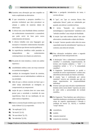 Cargo: Professor de Ensino Fundamental I Página 4 de 10
PROCESSO SELETIVO PREFEITURA MUNICIPAL DE CHAVAL-CE
01) Constitui uma afirmação que tem respaldo no
texto a explicitada na alternativa:
A) O que caracteriza a pesquisa científica é a
precisão irrefutável, que deve prevalecer na
seleção e análise do material, objeto de
observação.
B) A ciência tem como finalidade última constituir
um conhecimento transmissível e acumulável,
que pode servir de base para novos
conhecimentos do homem.
C) A ciência trabalha com uma linguagem que
incorpora e transmite conhecimentos baseados
em evidências que devem suscitar polêmicas.
D) As experiências científicas estão pautadas na
independência dos conhecimentos
contemporâneos em relação aos anteriores.
02) Do ponto de vista temático, o texto em análise
expressa a
A) sensibilidade estética como um traço essencial
ao cientista investigador.
B) condição de investigador formal do cientista,
revelando-o um ser individualista e solitário na
sua atividade.
C) ideia de que a ciência consiste em fazer que o
saber esteja subordinado ao inteligível, ao
compreensível, ao comprovável.
D) noção de que o cientista deve ter como meta
passar para a sociedade o resultado de suas
experiências, fruto de sua meditação, do seu
saber teórico e hipotético.
03) Exerce a mesma função sintática que o termo “de
toda a Ciência” (L.1) a expressão:
A) “de explicação” (L.5).
B) “de teoria” (L.11).
C) “de suas ideias” (L.17).
D) “do indivíduo” (L.24).
04) Sobre o parágrafo introdutório do texto, é
correto afirmar:
A) O "que", em "que os eventos físicos têm
explicações físicas", pode ser substituído por
quando, sem alterar o sentido da frase.
B) O termo "baseado em observações
metodológicas e experimentos" estabelece com
"método científico" uma relação de finalidade.
C) A oração "que todo cientista adota" tem valor
adversativo, considerando o objeto da Ciência.
D) A oração "mesmo quando estão além da nossa
capacidade atual de entendimento" expressa, no
contexto, uma ideia de inclusão.
05) Uma afirmação verdadeira sobre o segundo
parágrafo do texto está presente em:
A) A declaração "eles a submetem à comunidade
científica" é constituída, respectivamente, de
termos com funções subjetiva — "eles" — e
completiva verbal — "a" e "à comunidade
científica".
B) O fragmento "particularmente se prediz o
resultado de novos experimentos" contém uma
advertência direcionada aos futuros cientistas.
C) A oração "que é confirmada por outros
cientistas" encerra um conteúdo que põe em
xeque experimentos de responsabilidade
individual.
D) O termo "para que seja criticada e repetidamente
testada contra novos dados" expressa um juízo
de valor sobre a precariedade dá verdade
científica.
06) No fragmento "Uma hipótese que sobreviveu a
repetidas mudanças e acumulou um significativo
corpo de suporte experimental é elevada à
condição de teoria" (L. 10/11), o vocábulo
"corpo" denota:
A) consistência.
B) modelo.
C) conjunto imaterial.
D) conjunto de cientistas.
www.pciconcursos.com.br
 