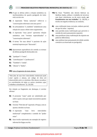 Cargo: Professor de Ensino Fundamental I Página 5 de 10
PROCESSO SELETIVO PREFEITURA MUNICIPAL DE CHAVAL-CE
07) O que se afirma sobre a relação semântica ou
morfossintática do quarto parágrafo do texto
está correto em:
A) A expressão "dessa natureza" refere-se a
"conversações informais com seus pares".
B) Os articuladores “e, também" estabelecem uma
relação de causa e efeito entre argumentos.
C) A expressão "seus pares" apresenta relação
semântica com “revistas especializadas" e
"conversações informais".
D) O termo "de suas ideias" é paciente da ação
nominal expressa por "discussão".
08) Apresentam equivalência de sentido os termos
do último parágrafo destacados em:
A) "qualquer" e "esses".
B) "contribuições" e "professores".
C) "Também" e "ainda".
D) "abusos" e "dados".
09) Leia o fragmento do texto abaixo:
"Pelo fato de esse livre intercâmbio intelectual pode
estar sujeito a abusos, um código de ética foi
desenvolvido entre os cientistas. Eles devem reconhece
as contribuições de todos os outros cientistas cujos
trabalhos consultaram." (L. 26/28)
Em relação ao fragmento em destaque, é correto
afirmar:
A) O pronome "cujos" pode ser substituído por
sobre o quais, sem que sejam necessários ajustes
na frase.
B) O termo "Pelo fato de" equivale a Porque, com os
ajustes: devidos na frase.
C) A expressão "esse livre intercâmbio
intelectual” complementa o sentido de "poder
estar".
D) Esse trecho representa um exemplo de registro
informal de língua escrita.
10) Na frase “Também não devem fabricar ou
falsificar dados, utilizar o trabalho de terceiros
sem fazer referências, ou de outro modo, ser
fraudulentos em seu trabalho.” (L. 28/29), o
trecho em negrito evidencia, no contexto,
A) uma retificação (uma correção, embora parcial,
do que foi antes exposto).
B) uma paródia (uma reafirmação que perverte o
sentido do outro pensamento exposto).
C) uma paráfrase (uma reafirmação do exposto em
palavras diferentes).
D) uma antítese (um pensamento de nítido sentido
contrário ao enunciado no parágrafo).
www.pciconcursos.com.br
 