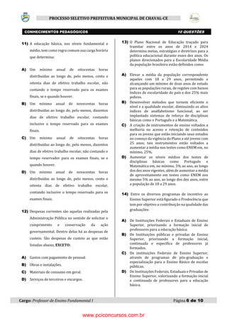 Cargo: Professor de Ensino Fundamental I Página 6 de 10
PROCESSO SELETIVO PREFEITURA MUNICIPAL DE CHAVAL-CE
11) A educação básica, nos níveis fundamental e
médio, tem como regra comum sua carga horária
que determina:
A) Um mínimo anual de oitocentas horas
distribuídas ao longo de, pelo menos, cento e
oitenta dias de efetivo trabalho escolar, não
contando o tempo reservado para os exames
finais, se e quando houver.
B) Um mínimo anual de novecentas horas
distribuídas ao longo de, pelo menos, duzentos
dias de efetivo trabalho escolar, contando
inclusive o tempo reservado para os exames
finais.
C) Um mínimo anual de oitocentas horas
distribuídas ao longo de, pelo menos, duzentos
dias de efetivo trabalho escolar, não contando o
tempo reservador para os exames finais, se e
quando houver.
D) Um mínimo anual de novecentas horas
distribuídas ao longo de, pelo menos, cento e
oitenta dias de efetivo trabalho escolar,
contando inclusive o tempo reservado para os
exames finais.
12) Despesas correntes são aquelas realizadas pela
Administração Pública no sentido de solicitar o
cumprimento e conservação da ação
governamental. Dentro delas há as despesas de
custeio. São despesas de custeio as que estão
listadas abaixo, EXCETO:
A) Gastos com pagamento de pessoal.
B) Obras e instalações.
C) Materiais de consumo em geral.
D) Serviços de terceiros e encargos.
13) O Plano Nacional de Educação traçado para
tramitar entre os anos de 2014 e 2024
determina metas, estratégias e diretrizes para a
política educacional durante esses dez anos. Os
planos direcionados para a Escolaridade Média
da população brasileira estão definidos como:
A) Elevar a média da população correspondente
aqueles com 18 a 29 anos, permitindo e
alcançando um mínimo de doze anos de estudo
para as populações rurais, de regiões com baixos
índices de escolaridade do país e dos 25% mais
pobres.
B) Desenvolver métodos que tornem eficiente o
nível e a qualidade escolar, diminuindo os altos
índices de analfabetismo funcional, ao ser
implantado sistemas de reforço de disciplinas
básicas como o Português e a Matemática.
C) A criação de instrumentos de ensino voltados a
melhoria no acesso e retenção de conteúdos
para os jovens que estão iniciando seus estudos
no começo da vigência do Plano a até jovens com
25 anos; tais instrumentos estão voltados a
aumentar a média nos testes como ENEM em, no
mínimo, 25%.
D) Aumentar os níveis médios dos testes de
disciplinas básicas como Português e
Matemática em, no mínimo, 5% ao ano, ao longo
dos dez anos vigentes, além de aumentar a média
de aproveitamento em testes como ENEM nos
mesmo 5% ao ano, ao longo dos dez anos, entre
a população de 18 a 29 anos.
14) Entre os diversos programas de incentivo ao
Ensino Superior está figurado o Prodocência que
tem por objetivo a contribuição na qualidade das
graduações:
A) De Instituições Federais e Estaduais de Ensino
Superior, priorizando a formação inicial de
professores para a educação básica.
B) De Instituições públicas e privadas de Ensino
Superior, priorizando a formação inicial,
continuada e específica de professores já
formados.
C) De instituições Federais de Ensino Superior,
através de programas de pós-graduação e
especialização para o Ensino Básico de escolas
públicas.
D) De Instituições Federais, Estaduais e Privadas de
Ensino Superior, valorizando a formação inicial
e continuada de professores para a educação
básica.
CONHECIMENTOS PEDAGÓGICOS 10 QUESTÕES
www.pciconcursos.com.br
 
