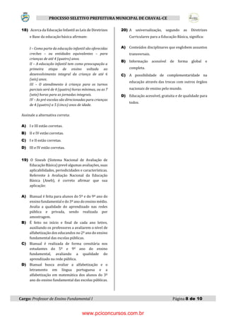 Cargo: Professor de Ensino Fundamental I Página 8 de 10
PROCESSO SELETIVO PREFEITURA MUNICIPAL DE CHAVAL-CE
18) Acerca da Educação Infantil as Leis de Diretrizes
e Base da educação básica afirmam:
I – Como parte da educação infantil são oferecidas
creches – ou entidades equivalentes – para
crianças de até 4 (quatro) anos.
II – A educação infantil tem como preocupação a
primeira etapa de ensino voltada ao
desenvolvimento integral da criança de até 6
(seis) anos.
III – O atendimento à criança para os turnos
parciais será de 4 (quatro) horas mínimas, ou as 7
(sete) horas para as jornadas integrais.
IV – As pré-escolas são direcionadas para crianças
de 4 (quatro) a 5 (cinco) anos de idade.
Assinale a alternativa correta:
A) I e III estão corretas.
B) II e IV estão corretas.
C) I e II estão corretas.
D) III e IV estão corretas.
19) O Sineab (Sistema Nacional de Avaliação de
Educação Básica) prevê algumas avaliações, suas
aplicabilidades, periodicidades e características.
Referente à Avaliação Nacional da Educação
Básica (Aneb), é correto afirmar que sua
aplicação:
A) Bianual é feita para alunos do 5º e do 9º ano do
ensino fundamental e do 3º ano do ensino médio.
Avalia a qualidade do aprendizado nas redes
pública e privada, sendo realizada por
amostragem.
B) É feito no início e final de cada ano letivo,
auxiliando os professores a avaliarem o nível de
alfabetização dos educandos no 2º ano do ensino
fundamental das escolas públicas.
C) Bianual é realizada de forma censitária nos
estudantes do 5º e 9º ano do ensino
fundamental, avaliando a qualidade do
aprendizado na rede pública.
D) Bianual busca avaliar a alfabetização e o
letramento em língua portuguesa e a
alfabetização em matemática dos alunos do 3º
ano do ensino fundamental das escolas públicas.
20) A universalização, segundo as Diretrizes
Curriculares para a Educação Básica, significa:
A) Conteúdos disciplinares que englobem assuntos
transversais.
B) Informação acessível de forma global e
completa.
C) A possibilidade de complementaridade na
educação através das trocas com outros órgãos
nacionais de ensino pelo mundo.
D) Educação acessível, gratuita e de qualidade para
todos.
www.pciconcursos.com.br
 