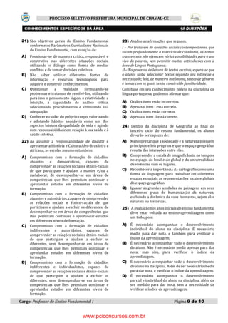 Cargo: Professor de Ensino Fundamental I Página 9 de 10
PROCESSO SELETIVO PREFEITURA MUNICIPAL DE CHAVAL-CE
21) São objetivos gerais do Ensino Fundamental
conforme os Parâmetros Curriculares Nacionais
do Ensino Fundamental, com exceção de:
A) Posicionar-se de maneira crítica, responsável e
construtiva nas diferentes situações sociais,
utilizando o diálogo como forma de mediar
conflitos e de tomar decisões coletivas.
B) Não saber utilizar diferentes fontes de
informação e recursos tecnológicos para
adquirir e construir conhecimentos.
C) Questionar a realidade formulando-se
problemas e tratando de resolvê-los, utilizando
para isso o pensamento lógico, a criatividade, a
intuição, a capacidade de análise crítica,
selecionando procedimentos e verificando sua
adequação.
D) Conhecer e cuidar do próprio corpo, valorizando
e adotando hábitos saudáveis como um dos
aspectos básicos da qualidade de vida e agindo
com responsabilidade em relação à sua saúde e à
saúde coletiva.
22) Ao assumir a responsabilidade de discutir e
apresentar a História e Cultura Afro-Brasileira e
Africana, as escolas assumem também:
A) Compromisso com a formação de cidadãos
atuantes e democráticos, capazes de
compreender as relações sociais e étnico-raciais
de que participam e ajudam a manter e/ou a
reelaborar, de desempenhar-se em áreas de
competências que lhes permitam continuar e
aprofundar estudos em diferentes níveis de
formação.
B) Compromisso com a formação de cidadãos
atuantes e autoritários, capazes de compreender
as relações sociais e étnico-raciais de que
participam e ajudam a excluir os diferentes, de
desempenhar-se em áreas de competências que
lhes permitam continuar e aprofundar estudos
em diferentes níveis de formação.
C) Compromisso com a formação de cidadãos
indiferentes e autoritários, capazes de
compreender as relações sociais e étnico-raciais
de que participam e ajudam a excluir os
diferentes, sem desempenhar-se em áreas de
competências que lhes permitam continuar e
aprofundar estudos em diferentes níveis de
formação.
D) Compromisso com a formação de cidadãos
indiferentes e individualistas, capazes de
compreender as relações sociais e étnico-raciais
de que participam e ajudam a excluir os
diferentes, sem desempenhar-se em áreas de
competências que lhes permitam continuar e
aprofundar estudos em diferentes níveis de
formação.
23) Analise as afirmações que seguem.
I – Por tratarem de questões sociais contemporâneas, que
tocam profundamente o exercício de cidadania, os temas
transversais não oferecem várias possibilidades para o uso
vivo da palavra, sem permitir muitas articulações com a
área de Língua Portuguesa;
II – No processo de leitura de textos escritos, espera-se que
o aluno: saiba selecionar textos segundo seu interesse e
necessidade; leia, de maneira autônoma, textos de gêneros
e temas com os quais tenha construído familiaridade.
Com base em seu conhecimento prévio na disciplina de
língua portuguesa, podemos afirmar que:
A) Os dois itens estão incorretos.
B) Apenas o item I está correto.
C) Os dois itens estão corretos.
D) Apenas o item II está correto.
24) Dentro da disciplina de Geografia ao final do
terceiro ciclo do ensino fundamental, os alunos
deverão ser capazes de:
A) Menosprezar que a sociedade e a natureza possuem
princípios e leis próprios e que o espaço geográfico
resulta das interações entre elas.
B) Compreender a escala de insignificância no tempo e
no espaço, do local e do global e da universalidade
de vivências com os lugares.
C) Reconhecer a importância da cartografia como uma
forma de linguagem para trabalhar em diferentes
escalas espaciais as representações locais e globais
do espaço geográfico.
D) Igualar as grandes unidades de paisagens em seus
diferentes graus de humanização da natureza,
excluindo a dinâmica de suas fronteiras, sejam elas
naturais ou históricas.
25) A avaliação nos anos iniciais do ensino fundamental
deve estar voltada ao ensino-aprendizagem como
um todo, pois:
A) É necessário acompanhar o desenvolvimento
individual do aluno na disciplina. É necessário
medir para dar nota, e também para verificar o
índice da aprendizagem.
B) É necessário acompanhar todo o desenvolvimento
do aluno. Não é necessário medir apenas para dar
nota, mas sim, para verificar o índice da
aprendizagem.
C) É necessário acompanhar todo o desenvolvimento
do aluno na disciplina. Além de ser necessário medir
para dar nota, e verificar o índice da aprendizagem.
D) É necessário acompanhar o desenvolvimento
parcial e individual do aluno na disciplina. Além de
ser medido para dar nota, sem a necessidade de
verificar o índice da aprendizagem.
CONHECIMENTOS ESPECÍFICOS DA ÁREA 10 QUESTÕES
www.pciconcursos.com.br
 
