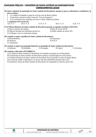 CCCOOONNNCCCUUURRRSSSOOO PPPÚÚÚBBBLLLIIICCCOOO ––– MMMUUUNNNIIICCCÍÍÍPPPIIIOOO DDDEEE SSSAAANNNTTTOOO AAANNNTTTÔÔÔNNNIIIOOO DDDOOO DDDEEESSSCCCOOOBBBEEERRRTTTOOO///GGGOOO
PROFESSOR DE HISTÓRIA
www.consulplan.net atendimento@consulplan.com - 10 -
CCOONNHHEECCIIMMEENNTTOOSS LLOOCCAAIISS
36) Sobre a história do município de Santo Antônio do Descoberto, marque V para as afirmativas verdadeiras e F
para as falsas:
( ) A cidade foi fundada no auge do ciclo do ouro do Brasil colônia.
( ) O primeiro comércio tinha o nome de “Casa de Negócios.”
( ) Foi construída uma capelinha em louvor a Santo Antônio de Pádua.
A sequência está correta em:
A) F, F, V B) V, V, F C) V, F, V D) V, V, V E) F, V, F
37) O Museu Histórico de Santo Antônio do Descoberto guarda os seguintes artefatos, EXCETO:
A) Roca mecânica de madeira. D) Baú do século XVIII.
B) Objetos deixados por habitantes primitivos. E) Rádio amador do século XX.
C) Catálogos, livros e vestimentas antigas.
38) Assinale a seguir o gentílico de Santo Antônio do Descoberto:
A) Descobertense. D) Antonense.
B) Santense. E) N.R.A.
C) Antoniense.
39) Assinale a seguir um município limítrofe ao município de Santo Antônio do Descoberto:
A) Inhumas. B) Edilândia. C) Porangatu. D) Aporé. E) Alexânia.
40) Assinale a alternativa INCORRETA:
A) A cidade de Santo Antônio do Descoberto foi fundada às margens do rio Descoberto.
B) O município de Santo Antônio do Descoberto pertence à mesorregião do Leste Goiano.
C) O Museu Histórico de Santo Antônio do Descoberto fica localizado no anexo da Igreja Matriz.
D) O clima da cidade é subtropical e as chuvas são bem distribuídas durante todo o ano.
E) O primeiro museu de Santo Antônio do Descoberto foi inaugurado no final do século XX.
 