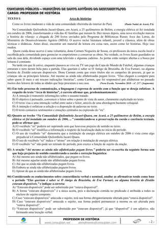 CCCOOONNNCCCUUURRRSSSOOO PPPÚÚÚBBBLLLIIICCCOOO ––– MMMUUUNNNIIICCCÍÍÍPPPIIIOOO DDDEEE SSSAAANNNTTTOOO AAANNNTTTÔÔÔNNNIIIOOO DDDOOO DDDEEESSSCCCOOOBBBEEERRRTTTOOO///GGGOOO
PROFESSOR DE HISTÓRIA
www.consulplan.net atendimento@consulplan.com - 2 -
CCAARRGGOO:: PPRROOFFEESSSSOORR DDEE HHIISSTTÓÓRRIIAA
TEXTO I: Arca de histórias
Como os livros mudaram a vida de uma comunidade ribeirinha do interior do Pará. (Paula Nadal, de Acará, PA)
Na Comunidade Quilombola Jacaré-Quara, em Acará, a 25 quilômetros de Belém, a energia elétrica só foi instalada
em outubro de 2006, transformando a vida das 42 famílias que moram lá. Dez meses depois, uma nova revolução marcou
a história do vilarejo: a chegada de 280 livros enviados pelo Programa de Bibliotecas Rurais Arca das Letras, do
Ministério do Desenvolvimento Agrário (MDA). O acervo inclui literatura infantil, juvenil e clássica, além de obras
técnicas e didáticas. Antes disso, encontrar um material de leitura era coisa rara, assim como ler histórias. Hoje isso
mudou.
Quem cuida desse acervo é uma voluntária, dona Carmen Nogueira de Sousa, ex-professora da única escola local e
escolhida pela comunidade para gerenciar os empréstimos e conservar as obras. Na verdade, os livros ficam guardados na
sala da casa dela, dividindo espaço com uma televisão e algumas cadeiras. As portas estão sempre abertas e a busca por
leituras é constante.
Na tarde em que lá estive, enquanto passava ao vivo na TV um jogo da Copa do Mundo de Futebol, algumas crianças
entraram e nem deram bola para a partida. Elas queriam é saber se O Amigo da Bruxinha, de Eva Furnari, ou alguma
história de Ziraldo estavam disponíveis. Dona Carmen conta que esses títulos são os campeões de procura, já que as
crianças são as principais leitoras. Até mesmo as ainda não alfabetizadas pegam livros. “Elas chegam a competir para
saber quem lê mais e até trocam indicações literárias”, conta Carmen, que foi responsável por alfabetizar no passado
muitos dos leitores de todas as idades que hoje procuram a sua casa. (Nova Escola. Novembro 2010 – nº. 237 / fragmento)
01) Em todo processo de comunicação, a linguagem é expressa de acordo com a função que se deseja enfatizar. A
respeito do texto “Arca de histórias”, é correto afirmar que, predominantemente:
A) A intenção é transmitir informações sobre o assunto tratado.
B) O objetivo é persuadir, convencer o leitor sobre o ponto de vista do autor, claramente explicitado no texto.
C) O texto visa a uma interação verbal entre autor e leitor, através de uma abordagem bastante coloquial.
D) A intenção é enfatizar a seleção e a disposição de palavras no texto.
E) O texto comunica sentimentos e emoções centrados na expressão do “eu”.
02) Quanto ao trecho “Na Comunidade Quilombola Jacaré-Quara, em Acará, a 25 quilômetros de Belém, a energia
elétrica só foi instalada em outubro de 2006, ...” considerando-se a preservação da coesão e coerência textuais,
pode-se afirmar que:
A) O vocábulo “só” poderia ser suprimido sem que houvesse prejuízo de sentido no texto.
B) O vocábulo “só” modifica a informação a respeito da localização dada no início do período.
C) O uso do vocábulo “só” demonstra que a instalação da energia elétrica em outubro de 2006 é vista como algo
prejudicial à Comunidade Quilombola Jacaré-Quara.
D) O uso do vocábulo “só” indica o “atraso” em relação à instalação de energia elétrica.
E) O vocábulo “só” não pode ser retirado do período, pois exerce a função de sujeito da oração.
03) A oração “Até mesmo as ainda não alfabetizadas pegam livros.” poderia ser re-escrita da seguinte forma sem
que haja prejuízo de sentido considerando a coesão e correção linguística:
A) Até mesmo aos ainda não alfabetizados, que pegam os livros.
B) Até mesmo aquelas ainda não alfabetizadas pegam livros.
C) Até que as ainda não alfabetizadas pegam livros.
D) Embora as ainda não alfabetizadas peguem livros.
E) Apesar de que as ainda não alfabetizadas pegam livros.
04) Considerando os conhecimentos sobre concordância verbal e nominal, analise as afirmativas tendo como base
o período “Elas queriam é saber se O Amigo da Bruxinha, de Eva Furnari, ou alguma história de Ziraldo
estavam disponíveis.” e indique a correta:
A) “Estavam disponíveis” pode ser substituído por “estava disponível”.
B) A forma “estavam disponíveis” é a única aceita, pois a declaração contida no predicado é atribuída a todos os
núcleos do sujeito composto.
C) Caso “estavam disponíveis” anteceda o sujeito, terá sua forma obrigatoriamente alterada para “estava disponível”.
D) Caso “estavam disponíveis” anteceda o sujeito, sua forma poderá permanecer a mesma ou ser alterada para
“estava disponível”.
E) “Estavam disponíveis” pode ser substituído por “estavam disponível”, já que “disponível” é um adjetivo, não
formando uma locução verbal.
 