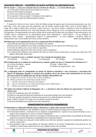 CCCOOONNNCCCUUURRRSSSOOO PPPÚÚÚBBBLLLIIICCCOOO ––– MMMUUUNNNIIICCCÍÍÍPPPIIIOOO DDDEEE SSSAAANNNTTTOOO AAANNNTTTÔÔÔNNNIIIOOO DDDOOO DDDEEESSSCCCOOOBBBEEERRRTTTOOO///GGGOOO
PROFESSOR DE HISTÓRIA
www.consulplan.net atendimento@consulplan.com - 3 -
05) Na oração “... uma nova revolução marcou a história do vilarejo: ...”, é correto afirmar que:
A) A construção verbal constitui um exemplo de voz ativa.
B) Existe uma relação de oposição.
C) Ocorre um exemplo de oração sem sujeito.
D) A expressão “nova revolução” é formada por dois adjetivos.
E) Ocorre um exemplo de indeterminação do sujeito.
TEXTO II:
É impossível colocar em série exata os fatos da infância porque há aqueles que já acontecem permanentes, que vêm
para ficar e doer, que nunca mais são esquecidos, que são sempre trazidos tempo afora, como se fossem dagora. É a
carga. Há os outros, miúdos fatos, incolores e quase sem som – que mal se deram, a memória os atira nos abismos do
esquecimento. Mesmo próximos eles viram logo passado remoto. Surgem às vezes, na lembrança, como se fossem uma
incongruência. Só aparentemente sem razão, porque não há associação de ideias que seja ilógica. O que assim parece, em
verdade, liga-se e harmoniza-se no subconsciente pelas raízes subterrâneas – raízes lógicas! – de que emergem os
pequenos caules isolados – aparentemente ilógicos! só aparentemente! – às vezes chegados à memória vindos do
esquecimento, que é outra função ativa dessa mesma memória. (Pedro Nava, Baú de Ossos)
06) Depreende-se da argumentação do texto a respeito dos fatos da infância que:
A) É importante que haja uma memória cronológica dos mesmos.
B) Não é possível estabelecer uma ordem cronológica porque em sua maioria são lembranças ruins.
C) Os fatos da infância são, em sua maioria, esquecidos.
D) Há lembranças apenas dos fatos mais recentes, menos traumáticos.
E) A memória não estabelece uma sequência dos fatos na ordem em que aconteceram, ela segue uma ordem que está
ligada à afetividade diante deles.
07) No 1º período do texto, o vocábulo “porque” tem a função de introduzir uma:
A) Conclusão. B) Causa. C) Comparação. D) Condição. E) Alternância.
08) Considerando-se as relações de coesão do texto, assinale a opção em que o 2º elemento faz referência ao 1º:
A) os fatos da infância – aqueles D) carga – miúdos fatos
B) tempo afora – dagora E) abismos do esquecimento – eles
C) carga – os outros
09) A linguagem pode ser manipulada em função de objetivos específicos, o que caracteriza a ocorrência das
figuras de linguagem. Quando se constrói uma metáfora, diz-se que houve uma transferência de um termo
para um contexto de significação que não lhe é próprio. Há metáfora em:
A) “É impossível colocar em série exata os fatos da infância...”
B) “Mesmo próximos eles viram logo passado remoto.”
C) “... não há associação de ideias que seja ilógica.”
D) “... liga-se e harmoniza-se no subconsciente pelas raízes subterrâneas – ...”
E) “... função ativa dessa mesma memória.”
10) Ainda com relação às figuras de linguagem, em “... a memória os atira nos abismos do esquecimento.” é correto
afirmar que:
A) Há uma comparação entre dois elementos.
B) Opera-se uma personificação pela atribuição de característica própria dos seres humanos.
C) Há uma sequência de palavras sinônimas que promovem a intensificação de uma ideia.
D) O vocábulo “abismos” foi usado com um sentido conotativo de sátira.
E) Há uma redundância para enfatizar uma ideia importante.
CCOONNHHEECCIIMMEENNTTOOSS DDIIDDÁÁTTIICCOO--PPEEDDAAGGÓÓGGIICCOOSS
11) Referindo-se à Educação Infantil, todas as afirmativas a seguir estão corretas, EXCETO:
A) A Educação Infantil tem como finalidade o desenvolvimento integral da criança até seis anos de idade.
B) Na Educação Infantil, a avaliação far-se-á mediante acompanhamento e registro do seu desenvolvimento, com o
objetivo de promoção para o acesso ao Ensino Fundamental.
C) O Ministério da Educação sintetizou os principais fundamentos para o monitoramento da qualidade da Educação
Infantil no documento Parâmetros de Qualidade para a Educação Infantil.
D) O dever do Estado com educação escolar pública será efetivado mediante a garantia de atendimento gratuito em
creches e pré-escolas.
E) Será garantida vaga na escola pública de Educação Infantil ou de Ensino Fundamental, mais próxima de sua
residência a toda criança a partir do dia em que completar quatro anos de idade.
 