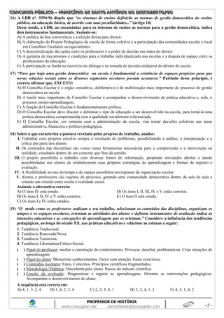 CCCOOONNNCCCUUURRRSSSOOO PPPÚÚÚBBBLLLIIICCCOOO ––– MMMUUUNNNIIICCCÍÍÍPPPIIIOOO DDDEEE SSSAAANNNTTTOOO AAANNNTTTÔÔÔNNNIIIOOO DDDOOO DDDEEESSSCCCOOOBBBEEERRRTTTOOO///GGGOOO
PROFESSOR DE HISTÓRIA
www.consulplan.net atendimento@consulplan.com - 5 -
16) A LDB nº. 9394/96 dispõe que “os sistemas de ensino definirão as normas de gestão democrática do ensino
público, na educação básica, de acordo com suas peculiaridades...” (artigo 14)
Desse modo, a LDB, ao encaminhar para os sistemas de ensino as normas para a gestão democrática, indica
dois instrumentos fundamentais. Assinale-os:
A) A política da boa convivência e a eleição direta para diretor.
B) A elaboração do Projeto Pedagógico da escola de forma coletiva e a participação das comunidades escolar e local
em Conselhos Escolares ou equivalentes.
C) A descentralização das ações entre os professores e o poder de decisão nas mãos do diretor.
D) A garantia de mecanismos e condições para o trabalho individualizado nas escolas e a disputa de espaço entre os
profissionais da educação.
E) A participação se funda no exercício do diálogo e na tomada de decisão unilateral do diretor da escola.
17) “Para que haja uma gestão democrática na escola é fundamental a existência de espaços propícios para que
novas relações sociais entre os diversos segmentos escolares possam acontecer.” Partindo desse princípio, é
correto afirmar que, EXCETO:
A) O Conselho Escolar é o órgão consultivo, deliberativo e de mobilização mais importante do processo de gestão
democrática na escola.
B) A tarefa mais importante do Conselho Escolar é acompanhar o desenvolvimento da prática educativa e, nela, o
processo ensino-aprendizagem.
C) A função do Conselho Escolar é fundamentalmente política.
D) O Conselho Escolar deve discutir e delimitar o tipo de educação a ser desenvolvido na escola, para torná-la uma
prática democrática comprometida com a qualidade socialmente referenciada.
E) O Conselho Escolar, em sintonia com a administração da escola, visa tomar decisões coletivas nas áreas
administrativa, financeira e político-pedagógica.
18) Sobre o que caracteriza a postura revelada pelos projetos de trabalho, analise:
I. Trabalhar com projetos envolve sempre a resolução de problemas, possibilitando a análise, a interpretação e a
crítica por parte dos alunos.
II. Os conteúdos das disciplinas são vistos como ferramentas necessárias para a compreensão e a intervenção na
realidade, estudados dentro de um contexto que lhes dá sentido.
III. O projeto possibilita o trabalho com diversas fontes de informação, propondo atividades abertas e dando
possibilidades aos alunos de estabelecerem suas próprias estratégias de aprendizagem e formas de registro e
avaliação.
IV. A flexibilidade no uso do tempo e do espaço possibilita um repensar da organização escolar.
V. Alunos e professores são sujeitos do processo, gerando uma comunidade democrática dentro da sala de aula e
criando um vínculo entre escola e realidade social.
Assinale a alternativa correta:
A) O item IV está errado. D) Os itens I, II, III, IV e V estão corretos.
B) Os itens I, II, IV e V estão corretos. E) O item II está errado.
C) Os itens I e IV estão errados.
19) “O modo como os professores realizam o seu trabalho, selecionam os conteúdos das disciplinas, organizam os
tempos e os espaços escolares, orientam as atividades dos alunos e definem instrumentos de avaliação indica as
intenções educativas e as concepções de aprendizagem que os orientam.” Considere a influência das tendências
pedagógicas, ao longo do século XX, nas práticas educativas e relacione as colunas a seguir:
1. Tendência Tradicional.
2. Tendência Renovada/Nova.
3. Tendência Tecnicista.
4. Tendência Libertadora/Crítico-Social.
( ) Papel do professor: mediar a construção do conhecimento. Provocar, desafiar, problematizar. Criar situações de
aprendizagem.
( ) Papel do aluno: Memorizar conhecimentos. Ouvir com atenção. Fazer exercícios.
( ) Conteúdos escolares: Fatos. Conceitos. Princípios científicos fragmentados.
( ) Metodologia /Didática: Descoberta pelo aluno. Passos do método científico.
( ) Função da avaliação: Diagnosticar e regular as aprendizagens. Orientar as intervenções pedagógicas.
Acompanhar o desenvolvimento do aluno.
A sequência está correta em:
A) 4, 1, 3, 2, 4 B) 1, 4, 2, 3, 4 C) 2, 3, 3, 4, 1 D) 3, 2, 4, 1, 2 E) 4, 3, 1, 4, 2
 