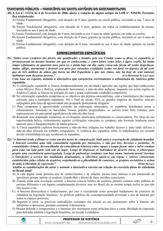 CCCOOONNNCCCUUURRRSSSOOO PPPÚÚÚBBBLLLIIICCCOOO ––– MMMUUUNNNIIICCCÍÍÍPPPIIIOOO DDDEEE SSSAAANNNTTTOOO AAANNNTTTÔÔÔNNNIIIOOO DDDOOO DDDEEESSSCCCOOOBBBEEERRRTTTOOO///GGGOOO
PROFESSOR DE HISTÓRIA
www.consulplan.net atendimento@consulplan.com - 6 -
20) A Lei nº. 11274, de 6 de fevereiro de 2006, altera a redação de alguns artigos da LDB nº. 9394/96. Portanto,
fica estabelecido:
A) Ensino Fundamental obrigatório, com duração de 8 anos, gratuito na escola pública, iniciando-se aos 7 anos de
idade.
B) Ensino Fundamental obrigatório, com duração de 9 anos, gratuito em todos os estabelecimentos de ensino,
iniciando-se aos 6 anos de idade.
C) Ensino Fundamental com duração de 9 anos, iniciando-se aos 5 anos de idade, gratuito em todas as escolas.
D) Ensino Fundamental obrigatório, com duração de 9 anos, gratuito na escola pública, iniciando-se aos 6 anos de
idade.
E) Ensino Fundamental obrigatório, com duração de 8 anos, iniciando-se aos 6 anos de idade, gratuito na escola
pública.
CCOONNHHEECCIIMMEENNTTOOSS EESSPPEECCÍÍFFIICCOOSS
21) “Sobre esses cordeiros tão dóceis, tão qualificados e dotados pelo seu Criador como se disse, os espanhóis se
arremessaram no mesmo instante em que os conheceram; e como lobos, como leões e tigres cruéis, há muito
tempo esfaimados, de quarenta anos para cá, e ainda hoje em dia, outra cousa não fazem ali senão despedaçar,
matar, afligir, atormentar e destruir esse povo por estranhas crueldades (como vos farei ver depois); de tal sorte
que de três milhões de almas que havia na ilha Espanhola e que nós vimos, não há hoje de seus naturais
habitantes nem duzentas pessoas.” (Frei Bartolomé de Las Casas)
Com base no exposto, assinale a alternativa que caracteriza corretamente a colonização da América pelos
espanhóis:
A) A colonização espanhola se baseou fundamentalmente em atividades agrícolas nas regiões que hoje conhecemos
como México, Peru e Bolívia, explorando basicamente a mão-de-obra indígena, enquanto em certas regiões da
América Central, se baseou na extração do ouro e prata, explorando o trabalho compulsório.
B) Na colonização espanhola cumpriam-se os objetivos das práticas mercantilistas, com a transferência das riquezas
coloniais para a metrópole espanhola. Até o final do século XVI, os grandes impérios da América estavam
subjugados pela força da agressividade não poupando praticamente ninguém.
C) Para compensar a agressividade existente na exploração mineradora, os espanhóis distribuíam terras a
colonizadores, formando as haciendas. Nessas grandes propriedades, os nativos eram bem tratados, pois
representavam um percentual significativo da mão-de-obra local.
D) Reunindo uma população numerosa, as civilizações americanas enfrentaram os colonizadores. Por força de sua
superioridade bélica, violentamente aquelas civilizações venceram os europeus, não havendo nenhuma causa
aparente para o desaparecimento de tantas pessoas.
E) A Coroa espanhola explorou basicamente a mão-de-obra indígena em trabalho escravo e mais tarde utilizou a
mão-de-obra africana em trabalho compulsório. A violência dos espanhóis sobre os trabalhadores era extrema
devido à hostilidade em que receberam os espanhóis.
22) “A Internet tende a firmar-se como um dos meios de comunicação vitais para a construção da cidadania mundial.
A Internet constitui uma vida comunitária regulada por interações, e não por leis, decretos e portarias. As
comunidades virtuais, desvencilhadas da coincidência histórica entre espaço e tempo fazem valer o salvo conduto
para estar em toda parte sem sair do lugar. Longe de dispensar os indivíduos de deveres éticos, o ciberespaço
propõe uma coexistência autorregulada. Longe de padronizar condutas com base numa „maioria moral‟ (normas
e interdições a serviço das totalidades dominantes), a ciberética apoia-se em regras e valores consensuais
estabelecidos pelas células de usuários, respeitando-se a pluralidade de contextos, os projetos societários e, acima
de tudo, a liberdade de expressão.” (Dênis Moraes)
Analise as considerações do autor e assinale a alternativa correta em relação ao exercício pleno de cidadania
no Brasil atual:
A) A vida digital como pretensa teia de conhecimentos e de relações sociais mais intensas é um amontoado de
ignorância porque oprime os usuários, tirando-lhes o direito de fazer escolhas conscientes.
B) Tratada como uma revolução cultural, a Internet conecta bilhões de usuários, permite contatos entre milhões de
pessoas diferentes e em lugares completamente diversos, mas no Brasil ela ao mesmo tempo exclui os que não
têm acesso a ela.
C) A Internet democratiza o conhecimento, por isso é considerada como principal fundamento de exercício de
cidadania na legislação brasileira. As políticas públicas da contemporaneidade priorizam o uso da Internet por
todos os espaços possíveis.
D) Segundo o autor, as possíveis contradições existentes em relação ao seu pensamento sobre a Internet são
arbitrárias e opressoras, portanto contrárias à democracia.
E) Moraes defende o compromisso e o interesse dos internautas como princípio ético e como liberdade de expressão
para defender também a legislação brasileira, no tocante à cidadania.
 