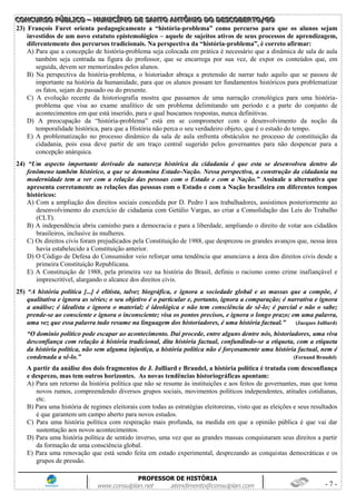 CCCOOONNNCCCUUURRRSSSOOO PPPÚÚÚBBBLLLIIICCCOOO ––– MMMUUUNNNIIICCCÍÍÍPPPIIIOOO DDDEEE SSSAAANNNTTTOOO AAANNNTTTÔÔÔNNNIIIOOO DDDOOO DDDEEESSSCCCOOOBBBEEERRRTTTOOO///GGGOOO
PROFESSOR DE HISTÓRIA
www.consulplan.net atendimento@consulplan.com - 7 -
23) François Furet orienta pedagogicamente a “história-problema” como percurso para que os alunos sejam
investidos de um novo estatuto epistemológico – aquele de sujeitos ativos de seus processos de aprendizagem,
diferentemente dos percursos tradicionais. Na perspectiva da “história-problema”, é correto afirmar:
A) Para que a concepção de história-problema seja colocada em prática é necessário que a dinâmica de sala de aula
também seja centrada na figura do professor, que se encarrega por sua vez, de expor os conteúdos que, em
seguida, devem ser memorizados pelos alunos.
B) Na perspectiva da história-problema, o historiador abraça a pretensão de narrar tudo aquilo que se passou de
importante na história da humanidade, para que os alunos possam ter fundamentos históricos para problematizar
os fatos, sejam do passado ou do presente.
C) A evolução recente da historiografia mostra que passamos de uma narração cronológica para uma história-
problema que visa ao exame analítico de um problema delimitando um período e a parte do conjunto de
acontecimentos em que está inserido, para o qual buscamos respostas, nunca definitivas.
D) A preocupação da “história-problema” está em se comprometer com o desenvolvimento da noção da
temporalidade histórica, para que a História não perca o seu verdadeiro objeto, que é o estudo do tempo.
E) A problematização no processo dinâmico da sala de aula enfrenta obstáculos no processo de constituição da
cidadania, pois essa deve partir de um traço central sugerido pelos governantes para não despencar para a
concepção anárquica.
24) “Um aspecto importante derivado da natureza histórica da cidadania é que esta se desenvolveu dentro do
fenômeno também histórico, a que se denomina Estado-Nação. Nessa perspectiva, a construção da cidadania na
modernidade tem a ver com a relação das pessoas com o Estado e com a Nação.” Assinale a alternativa que
apresenta corretamente as relações das pessoas com o Estado e com a Nação brasileira em diferentes tempos
históricos:
A) Com a ampliação dos direitos sociais concedida por D. Pedro I aos trabalhadores, assistimos posteriormente ao
desenvolvimento do exercício de cidadania com Getúlio Vargas, ao criar a Consolidação das Leis do Trabalho
(CLT).
B) A independência abriu caminho para a democracia e para a liberdade, ampliando o direito de votar aos cidadãos
brasileiros, inclusive às mulheres.
C) Os direitos civis foram prejudicados pela Constituição de 1988, que desprezou os grandes avanços que, nessa área
havia estabelecido a Constituição anterior.
D) O Código de Defesa do Consumidor veio reforçar uma tendência que anunciava a área dos direitos civis desde a
primeira Constituição Republicana.
E) A Constituição de 1988, pela primeira vez na história do Brasil, definiu o racismo como crime inafiançável e
imprescritível, alargando o alcance dos direitos civis.
25) “A história política [...] é elitista, talvez biográfica, e ignora a sociedade global e as massas que a compõe, é
qualitativa e ignora as séries; o seu objetivo é o particular e, portanto, ignora a comparação; é narrativa e ignora
a análise; é idealista e ignora o material; é ideológica e não tem consciência de sê-lo; é parcial e não o sabe;
prende-se ao consciente e ignora o inconsciente; visa os pontos precisos, e ignora o longo prazo; em uma palavra,
uma vez que essa palavra tudo resume na linguagem dos historiadores, é uma história factual.” (Jacques Julliard)
“O domínio político pode escapar ao acontecimento. Daí procede, entre alguns dentre nós, historiadores, uma viva
desconfiança com relação à história tradicional, dita história factual, confundindo-se a etiqueta, com a etiqueta
da história política, não sem alguma injustiça, a história política não é forçosamente uma história factual, nem é
condenada a sê-lo.” (Fernand Braudel)
A partir da análise dos dois fragmentos de J. Julliard e Braudel, a história política é tratada com desconfiança
e desprezo, mas tem outros horizontes. As novas tendências historiográficas apontam:
A) Para um retorno da história política que não se resume às instituições e aos feitos de governantes, mas que toma
novos rumos, compreendendo diversos grupos sociais, movimentos políticos independentes, atitudes cotidianas,
etc.
B) Para uma história de regimes eleitorais com todas as estratégias eleitoreiras, visto que as eleições e seus resultados
é que garantem um campo aberto para novos estudos.
C) Para uma história política com respiração mais profunda, na medida em que a opinião pública é que vai dar
sustentação aos novos acontecimentos.
D) Para uma história política de sentido inverso, uma vez que as grandes massas conquistaram seus direitos a partir
da formação de uma consciência global.
E) Para uma renovação que está sendo feita em estado experimental, desprezando as conquistas democráticas e os
grupos de pressão.
 