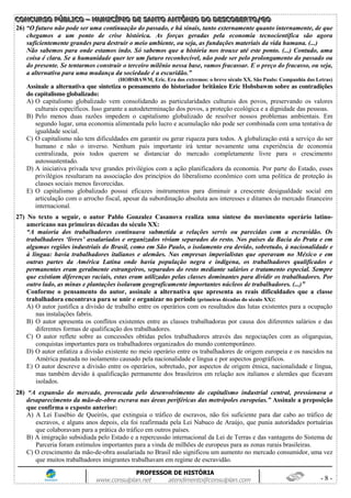 CCCOOONNNCCCUUURRRSSSOOO PPPÚÚÚBBBLLLIIICCCOOO ––– MMMUUUNNNIIICCCÍÍÍPPPIIIOOO DDDEEE SSSAAANNNTTTOOO AAANNNTTTÔÔÔNNNIIIOOO DDDOOO DDDEEESSSCCCOOOBBBEEERRRTTTOOO///GGGOOO
PROFESSOR DE HISTÓRIA
www.consulplan.net atendimento@consulplan.com - 8 -
26) “O futuro não pode ser uma continuação do passado, e há sinais, tanto externamente quanto internamente, de que
chegamos a um ponto de crise histórica. As forças geradas pela economia tecnocientífica são agora
suficientemente grandes para destruir o meio ambiente, ou seja, as fundações materiais da vida humana. (...)
Não sabemos para onde estamos indo. Só sabemos que a história nos trouxe até este ponto. (...) Contudo, uma
coisa é clara. Se a humanidade quer ter um futuro reconhecível, não pode ser pelo prolongamento do passado ou
do presente. Se tentarmos construir o terceiro milênio nessa base, vamos fracassar. E o preço do fracasso, ou seja,
a alternativa para uma mudança da sociedade é a escuridão.”
(HOBSBAWM, Eric. Era dos extremos: o breve século XX. São Paulo: Companhia das Letras)
Assinale a alternativa que sintetiza o pensamento do historiador britânico Eric Hobsbawm sobre as contradições
do capitalismo globalizado:
A) O capitalismo globalizado vem consolidando as particularidades culturais dos povos, preservando os valores
culturais específicos. Isso garante a autodeterminação dos povos, a proteção ecológica e a dignidade das pessoas.
B) Pelo menos duas razões impedem o capitalismo globalizado de resolver nossos problemas ambientais. Em
segundo lugar, uma economia alimentada pelo lucro e acumulação não pode ser combinada com uma tentativa de
igualdade social.
C) O capitalismo não tem dificuldades em garantir ou gerar riqueza para todos. A globalização está a serviço do ser
humano e não o inverso. Nenhum país importante irá tentar novamente uma experiência de economia
centralizada, pois todos querem se distanciar do mercado completamente livre para o crescimento
autossustentado.
D) A iniciativa privada teve grandes privilégios com a ação planificadora da economia. Por parte do Estado, esses
privilégios resultaram na associação dos princípios do liberalismo econômico com uma política de proteção às
classes sociais menos favorecidas.
E) O capitalismo globalizado possui eficazes instrumentos para diminuir a crescente desigualdade social em
articulação com o arrocho fiscal, apesar da subordinação absoluta aos interesses e ditames do mercado financeiro
internacional.
27) No texto a seguir, o autor Pablo Gonzalez Casanova realiza uma síntese do movimento operário latino-
americano nas primeiras décadas do século XX:
“A maioria dos trabalhadores continuava submetida a relações servis ou parecidas com a escravidão. Os
trabalhadores „livres‟ assalariados e organizados viviam separados do resto. Nos países da Bacia do Prata e em
algumas regiões industriais do Brasil, como em São Paulo, o isolamento era devido, sobretudo, à nacionalidade e
à língua: havia trabalhadores italianos e alemães. Nas empresas imperialistas que operavam no México e em
outras partes da América Latina onde havia população negra e indígena, os trabalhadores qualificados e
permanentes eram geralmente estrangeiros, separados do resto mediante salários e tratamento especial. Sempre
que existiam diferenças raciais, estas eram utilizadas pelas classes dominantes para dividir os trabalhadores. Por
outro lado, as minas e plantações isolavam geograficamente importantes núcleos de trabalhadores. (...)”
Conforme o pensamento do autor, assinale a alternativa que apresenta as reais dificuldades que a classe
trabalhadora encontrava para se unir e organizar no período (primeiras décadas do século XX):
A) O autor justifica a divisão de trabalho entre os operários com os resultados das lutas existentes para a ocupação
nas instalações fabris.
B) O autor apresenta os conflitos existentes entre as classes trabalhadoras por causa dos diferentes salários e das
diferentes formas de qualificação dos trabalhadores.
C) O autor reflete sobre as concessões obtidas pelos trabalhadores através das negociações com as oligarquias,
conquistas importantes para os trabalhadores organizados do mundo contemporâneo.
D) O autor enfatiza a divisão existente no meio operário entre os trabalhadores de origem europeia e os nascidos na
América pautada no isolamento causado pela nacionalidade e língua e por aspectos geográficos.
E) O autor descreve a divisão entre os operários, sobretudo, por aspectos de origem étnica, nacionalidade e língua,
mas também devido à qualificação permanente dos brasileiros em relação aos italianos e alemães que ficavam
isolados.
28) “A expansão do mercado, provocada pelo desenvolvimento do capitalismo industrial central, pressionava o
desaparecimento da mão-de-obra escrava nas áreas periféricas das metrópoles europeias.” Assinale a preposição
que confirma o exposto anterior:
A) A Lei Eusébio de Queirós, que extinguia o tráfico de escravos, não foi suficiente para dar cabo ao tráfico de
escravos, e alguns anos depois, ela foi reafirmada pela Lei Nabuco de Araújo, que punia autoridades portuárias
que colaboravam para a prática do tráfico em outros países.
B) A imigração subsidiada pelo Estado e a repercussão internacional da Lei de Terras e das vantagens do Sistema de
Parceria foram estímulos importantes para a vinda de milhões de europeus para as zonas rurais brasileiras.
C) O crescimento da mão-de-obra assalariada no Brasil não significou um aumento no mercado consumidor, uma vez
que muitos trabalhadores imigrantes trabalhavam em regime de escravidão.
 
