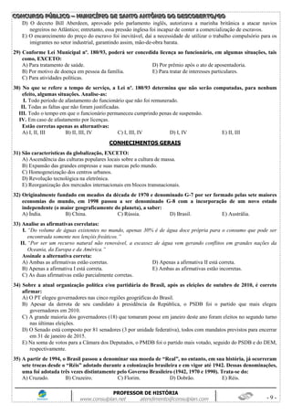CCCOOONNNCCCUUURRRSSSOOO PPPÚÚÚBBBLLLIIICCCOOO ––– MMMUUUNNNIIICCCÍÍÍPPPIIIOOO DDDEEE SSSAAANNNTTTOOO AAANNNTTTÔÔÔNNNIIIOOO DDDOOO DDDEEESSSCCCOOOBBBEEERRRTTTOOO///GGGOOO
PROFESSOR DE HISTÓRIA
www.consulplan.net atendimento@consulplan.com - 9 -
D) O decreto Bill Aberdeen, aprovado pelo parlamento inglês, autorizava a marinha britânica a atacar navios
negreiros no Atlântico; entretanto, essa pressão inglesa foi incapaz de conter a comercialização de escravos.
E) O encarecimento do preço do escravo foi inevitável, daí a necessidade de utilizar o trabalho compulsório para os
imigrantes no setor industrial, garantindo assim, mão-de-obra barata.
29) Conforme Lei Municipal nº. 180/93, poderá ser concedida licença ao funcionário, em algumas situações, tais
como, EXCETO:
A) Para tratamento de saúde. D) Por prêmio após o ato de aposentadoria.
B) Por motivo de doença em pessoa da família. E) Para tratar de interesses particulares.
C) Para atividades políticas.
30) No que se refere a tempo de serviço, a Lei nº. 180/93 determina que não serão computadas, para nenhum
efeito, algumas situações. Analise-as:
I. Todo período de afastamento do funcionário que não foi remunerado.
II. Todas as faltas que não foram justificadas.
III. Todo o tempo em que o funcionário permaneceu cumprindo penas de suspensão.
IV. Em caso de afastamento por licenças.
Estão corretas apenas as alternativas:
A) I, II, III B) II, III, IV C) I, III, IV D) I, IV E) II, III
CCOONNHHEECCIIMMEENNTTOOSS GGEERRAAIISS
31) São características da globalização, EXCETO:
A) Ascendência das culturas populares locais sobre a cultura de massa.
B) Expansão das grandes empresas e suas marcas pelo mundo.
C) Homogeneização dos centros urbanos.
D) Revolução tecnológica na eletrônica.
E) Reorganização dos mercados internacionais em blocos transnacionais.
32) Originalmente fundado em meados da década de 1970 e denominado G-7 por ser formado pelas sete maiores
economias do mundo, em 1998 passou a ser denominado G-8 com a incorporação de um novo estado
independente (o maior geograficamente do planeta), a saber:
A) Índia. B) China. C) Rússia. D) Brasil. E) Austrália.
33) Analise as afirmativas correlatas:
I. “Do volume de águas existentes no mundo, apenas 30% é de água doce própria para o consumo que pode ser
encontrada somente nos lençóis freáticos.”
II. “Por ser um recurso natural não renovável, a escassez de água vem gerando conflitos em grandes nações da
Oceania, da Europa e da América.”
Assinale a alternativa correta:
A) Ambas as afirmativas estão corretas. D) Apenas a afirmativa II está correta.
B) Apenas a afirmativa I está correta. E) Ambas as afirmativas estão incorretas.
C) As duas afirmativas estão parcialmente corretas.
34) Sobre a atual organização política e/ou partidária do Brasil, após as eleições de outubro de 2010, é correto
afirmar:
A) O PT elegeu governadores nas cinco regiões geográficas do Brasil.
B) Apesar da derrota de seu candidato à presidência da República, o PSDB foi o partido que mais elegeu
governadores em 2010.
C) A grande maioria dos governadores (18) que tomaram posse em janeiro deste ano foram eleitos no segundo turno
nas últimas eleições.
D) O Senado está composto por 81 senadores (3 por unidade federativa), todos com mandatos previstos para encerrar
em 31 de janeiro de 2015.
E) Na soma de votos para a Câmara dos Deputados, o PMDB foi o partido mais votado, seguido do PSDB e do DEM,
respectivamente.
35) A partir de 1994, o Brasil passou a denominar sua moeda de “Real”, no entanto, em sua história, já ocorreram
sete trocas desde o “Réis” adotado durante a colonização brasileira e em vigor até 1942. Dessas denominações,
uma foi adotada três vezes distintamente pelo Governo Brasileiro (1942, 1970 e 1990). Trata-se do:
A) Cruzado. B) Cruzeiro. C) Florim. D) Dobrão. E) Réis.
 