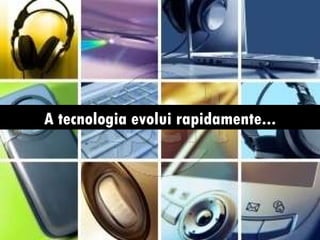 A tecnologia evolui rapidamente...