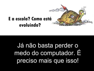 E a escola? Como está evoluindo? Já não basta perder o medo do computador. É preciso mais que isso! 