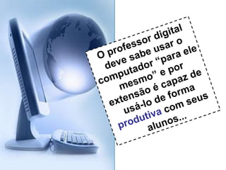 O professor digital deve sabe usar o computador “para ele mesmo” e por extensão é capaz de usá-lo de forma  produtiva  com seus alunos... 