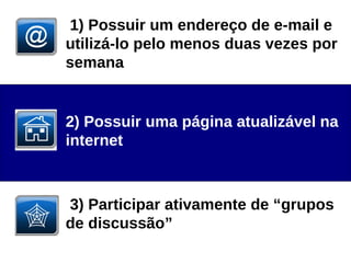 1) Possuir um endereço de e-mail e utilizá-lo pelo menos duas vezes por semana  2) Possuir uma página atualizável na internet  3) Participar ativamente de “grupos de discussão” 